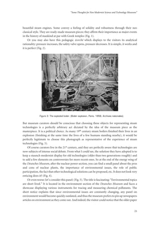 “Some Thoughts for Non Modernist Science and Technology Museums”
21
beautiful steam engines. Some convey a feeling of solidity and robustness through their neo
classical style. They are ready-made museum pieces: they affirm their importance as major events
in the history of mankind at par with Greek temples (Fig. 1).
Or you may also have this pedagogic écorché which displays to the visitors its analytical
rationality: pressure increases, the safety valve opens, pressure decreases. It is simple, it works and
it is perfect (Fig. 2).
Figure 3: The exploded boiler. (Boiler explosion, Paris, 1858, Archives nationales).
But museum curators should be conscious that choosing these objects for representing steam
technologies is a perfectly arbitrary act dictated by the idea of the museum piece as the
masterpiece. It is a political choice. As many 19th century steam boilers finished their lives in an
explosion (finishing at the same time the lives of a few humans standing nearby), it would be
perfectly legitimate to choose this photograph as representative of the experience of steam
technologies (Fig. 3).
Of course curators live in the 21st century, and they are perfectly aware that technologies are
now subjects of intense social debate. From what I could see, the solution they have adopted is to
keep a staunch modernist display for old technologies (older than two generations roughly) and
to add a few elements on controversies for more recent ones. So at the end of the energy wing of
the Deutsches Museum, after the nuclear power section, you can find a small panel about the pros
and cons of nuclear plants, the importance of environmental issues, the role of public
participation, the fact that other technological solutions can be proposed, etc. It does not look very
enticing does-it? (Fig. 4).
Or even worse: let’s consider this panel: (Fig. 5). The title is fascinating: “Environmental topics
are short lived.” It is located in the environment section of the Deutsches Museum and faces a
showcase displaying various instruments for tracing and measuring chemical pollutants. The
short notice explains that since environmental issues are constantly changing, any panel on
environment would become quickly outdated, and thus the museum prefers to pin up newspapers
articles on environment as they come out. And indeed, the visitor could notice that the older paper
 