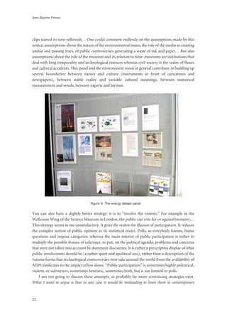 Jean-Baptiste Fressoz
22
clips started to turn yellowish… One could comment endlessly on the assumptions made by this
notice: assumptions about the nature of the environmental issues, the role of the media as creating
undue and passing fears, of public controversies generating a waste of ink and paper… But also
assumptions about the role of the museum and its relation to time: museums are institutions that
deal with long temporality and technological essences whereas civil society is the realm of fluxes
and cultural accidents. This panel and the environment room in general contribute in building up
several boundaries: between nature and culture (instruments in front of caricatures and
newspapers), between stable reality and variable cultural meanings, between numerical
measurement and words, between experts and laymen.
Figure 4: The energy debate panel.
You can also have a slightly better strategy: it is to “involve the visitors.” For example in the
Wellcome Wing of the Science Museum in London, the public can vote for or against biometry…
This strategy seems to me unsatisfactory. It gives the visitor the illusion of participation. It reduces
the complex notion of public opinion to its statistical ersatz. Polls, as everybody knows, frame
questions and impose categories, whereas the main interest of public participation is rather to
multiply the possible frames of reference, to put, on the political agenda, problems and concerns
that were not taken into account by dominant discourses. It is rather a prescriptive display of what
public involvement should be (a rather quiet and apolitical one), rather than a description of the
various forms that technological controversies now take around the world from the availability of
AIDS medicines to the impact of low doses. “Public participation” is sometimes highly polemical,
violent, or subversive, sometimes heuristic, sometimes both, but is not limited to polls.
I am not going to discuss these attempts, as probably far more convincing strategies exist.
What I want to argue is that in any case it would be misleading to limit them to contemporary
 