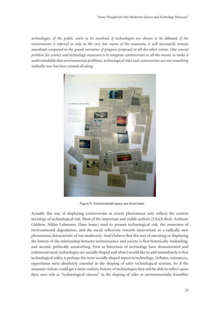 “Some Thoughts for Non Modernist Science and Technology Museums”
23
technologies. If the public starts to be involved, if technologies are shown to be debated, if the
environment is referred to only in the very last rooms of the museums, it will necessarily remain
anecdotal compared to the grand narrative of progress proposed in all the other rooms. One crucial
problem for science and technology museums is to integrate controversies in all the rooms, to make it
understandable that environmental problems, technological risks and controversies are not something
radically new but have existed all along.
Figure 5: Environmental topics are short lived.
Actually this way of displaying controversies as recent phenomena only reflects the current
sociology of technological risk. Most of the important and visible authors (Ulrich Beck, Anthony
Giddens, Niklas Luhmann, Hans Jonas) tend to present technological risk, the awareness of
environmental degradation, and the social reflexivity towards innovations as a radically new
phenomena characteristic of our modernity. And I believe that this way of narrating or displaying
the history of the relationship between technoscience and society is first historically misleading,
and second, politically unsatisfying. First as historians of technology have demonstrated and
redemonstrated, technologies are socially shaped and what I would like to add immediately is that
technological safety is perhaps the most socially shaped aspect in technology. Debates, resistances,
oppositions were absolutely essential in the shaping of safer technological systems. So if the
museum visitors could get a more realistic history of technologies they will be able to reflect upon
their own role as “technological citizens” in the shaping of safer or environmentally friendlier
 