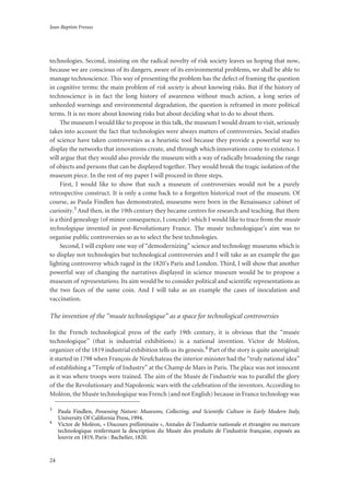 Jean-Baptiste Fressoz
24
technologies. Second, insisting on the radical novelty of risk society leaves us hoping that now,
because we are conscious of its dangers, aware of its environmental problems, we shall be able to
manage technoscience. This way of presenting the problem has the defect of framing the question
in cognitive terms: the main problem of risk society is about knowing risks. But if the history of
technoscience is in fact the long history of awareness without much action, a long series of
unheeded warnings and environmental degradation, the question is reframed in more political
terms. It is no more about knowing risks but about deciding what to do to about them.
The museum I would like to propose in this talk, the museum I would dream to visit, seriously
takes into account the fact that technologies were always matters of controversies. Social studies
of science have taken controversies as a heuristic tool because they provide a powerful way to
display the networks that innovations create, and through which innovations come to existence. I
will argue that they would also provide the museum with a way of radically broadening the range
of objects and persons that can be displayed together. They would break the tragic isolation of the
museum piece. In the rest of my paper I will proceed in three steps.
First, I would like to show that such a museum of controversies would not be a purely
retrospective construct. It is only a come back to a forgotten historical root of the museum. Of
course, as Paula Findlen has demonstrated, museums were born in the Renaissance cabinet of
curiosity.3 And then, in the 19th century they became centres for research and teaching. But there
is a third genealogy (of minor consequence, I concede) which I would like to trace from the musée
technologique invented in post-Revolutionary France. The musée technologique’s aim was to
organise public controversies so as to select the best technologies.
Second, I will explore one way of “demodernizing” science and technology museums which is
to display not technologies but technological controversies and I will take as an example the gas
lighting controversy which raged in the 1820’s Paris and London. Third, I will show that another
powerful way of changing the narratives displayed in science museum would be to propose a
museum of representations. Its aim would be to consider political and scientific representations as
the two faces of the same coin. And I will take as an example the cases of inoculation and
vaccination.
The invention of the “musée technologique” as a space for technological controversies
In the French technological press of the early 19th century, it is obvious that the “musée
technologique” (that is industrial exhibitions) is a national invention. Victor de Moléon,
organizer of the 1819 industrial exhibition tells us its genesis.4 Part of the story is quite unoriginal:
it started in 1798 when François de Neufchateau the interior minister had the “truly national idea”
of establishing a “Temple of Industry” at the Champ de Mars in Paris. The place was not innocent
as it was where troops were trained. The aim of the Musée de l’industrie was to parallel the glory
of the the Revolutionary and Napoleonic wars with the celebration of the inventors. According to
Moléon, the Musée technologique was French (and not English) because in France technology was
3
Paula Findlen, Possessing Nature: Museums, Collecting, and Scientiﬁc Culture in Early Modern Italy,
University Of California Press, 1994.
4
Victor de Moléon, « Discours préliminaire », Annales de l’industrie nationale et étrangère ou mercure
technologique renfermant la description du Musée des produits de l’industrie française, exposés au
louvre en 1819, Paris : Bachelier, 1820.
 
