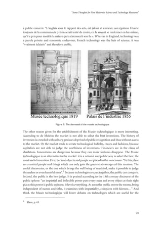 “Some Thoughts for Non Modernist Science and Technology Museums”
25
a public concern: “L’anglais sous le rapport des arts, est jaloux et envieux; son égoïsme l’écarte
toujours de la communauté ; et on serait tenté de croire, en le voyant se renfermer en lui-même,
qu’il a pris pour modèle la nature qui a circonscrit son île ». Whereas in England, technology was
a purely private and economic endeavour, French technology was the heir of science, it was
“vraiment éclairée” and therefore public.
Figure 6: The dismissal of the musée technologique.
The other reason given for the establishment of the Musée technologique is more interesting.
According to de Moléon the market is not able to select the best inventions. The history of
invention is crowded with solitary geniuses deprived of public recognition and thus without access
to the market. Or the market tends to create technological bubbles, crazes and fashions, because
capitalists are not able to judge the worthiness of inventions. Financiers are in the claws of
charlatans. Innovations are dangerous because they can make fortunes disappear. The Musée
technologique is an alternative to the market: it is a rational and public way to select the best, the
most useful invention. First, because objects and people are placed in the same room: “In this place
are reunited people and things which can only gain the greatest advantages of this reunion. The
useful discoveries, or the one which brings the well being of mankind, make it possible to judge
the useless or even harmful ones”.5 Because technologies are put together, the public can compare.
Second, the public is the best judge. It is praised according to the 18th century discourse of the
public sphere: “an impartial and inflexible power puts every man and every object at their right
place: this power is public opinion, it levels everything. As soon the public enters the rooms, being
independent of names and titles, it examines with impartiality, compares with fairness…” And
third, the Musée technologique will foster debates on technologies which are useful for the
5
Idem, p. 43.
 