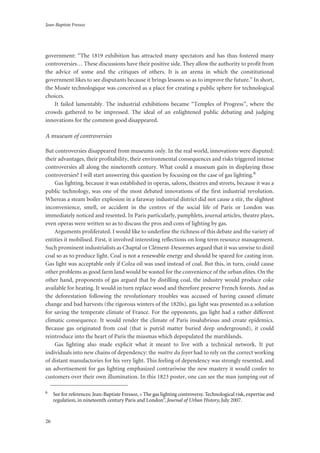 Jean-Baptiste Fressoz
26
government: “The 1819 exhibition has attracted many spectators and has thus fostered many
controversies… These discussions have their positive side. They allow the authority to profit from
the advice of some and the critiques of others. It is an arena in which the constitutional
government likes to see disputants because it brings lessons so as to improve the future.” In short,
the Musée technologique was conceived as a place for creating a public sphere for technological
choices.
It failed lamentably. The industrial exhibitions became “Temples of Progress”, where the
crowds gathered to be impressed. The ideal of an enlightened public debating and judging
innovations for the common good disappeared.
A museum of controversies
But controversies disappeared from museums only. In the real world, innovations were disputed:
their advantages, their profitability, their environmental consequences and risks triggered intense
controversies all along the nineteenth century. What could a museum gain in displaying these
controversies? I will start answering this question by focusing on the case of gas lighting.6
Gas lighting, because it was established in operas, salons, theatres and streets, because it was a
public technology, was one of the most debated innovations of the first industrial revolution.
Whereas a steam boiler explosion in a faraway industrial district did not cause a stir, the slightest
inconvenience, smell, or accident in the centres of the social life of Paris or London was
immediately noticed and resented. In Paris particularly, pamphlets, journal articles, theatre plays,
even operas were written so as to discuss the pros and cons of lighting by gas.
Arguments proliferated. I would like to underline the richness of this debate and the variety of
entities it mobilised. First, it involved interesting reflections on long term resource management.
Such prominent industrialists as Chaptal or Clément-Desormes argued that it was unwise to distil
coal so as to produce light. Coal is not a renewable energy and should be spared for casting iron.
Gas light was acceptable only if Colza oil was used instead of coal. But this, in turn, could cause
other problems as good farm land would be wasted for the convenience of the urban elites. On the
other hand, proponents of gas argued that by distilling coal, the industry would produce coke
available for heating. It would in turn replace wood and therefore preserve French forests. And as
the deforestation following the revolutionary troubles was accused of having caused climate
change and bad harvests (the rigorous winters of the 1820s), gas light was presented as a solution
for saving the temperate climate of France. For the opponents, gas light had a rather different
climatic consequence. It would render the climate of Paris insalubrious and create epidemics.
Because gas originated from coal (that is putrid matter buried deep underground), it could
reintroduce into the heart of Paris the miasmas which depopulated the marshlands.
Gas lighting also made explicit what it meant to live with a technical network. It put
individuals into new chains of dependency: the maître du foyer had to rely on the correct working
of distant manufactories for his very light. This feeling of dependency was strongly resented, and
an advertisement for gas lighting emphasized contrariwise the new mastery it would confer to
customers over their own illumination. In this 1823 poster, one can see the man jumping out of
6
See for references: Jean-Baptiste Fressoz, « The gas lighting controversy. Technological risk, expertise and
regulation, in nineteenth century Paris and London”, Journal of Urban History, July 2007.
 