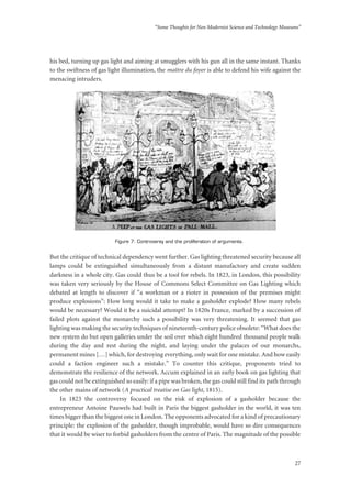 “Some Thoughts for Non Modernist Science and Technology Museums”
27
his bed, turning up gas light and aiming at smugglers with his gun all in the same instant. Thanks
to the swiftness of gas light illumination, the maître du foyer is able to defend his wife against the
menacing intruders.
Figure 7: Controversy and the proliferation of arguments.
But the critique of technical dependency went further. Gas lighting threatened security because all
lamps could be extinguished simultaneously from a distant manufactory and create sudden
darkness in a whole city. Gas could thus be a tool for rebels. In 1823, in London, this possibility
was taken very seriously by the House of Commons Select Committee on Gas Lighting which
debated at length to discover if “a workman or a rioter in possession of the premises might
produce explosions”: How long would it take to make a gasholder explode? How many rebels
would be necessary? Would it be a suicidal attempt? In 1820s France, marked by a succession of
failed plots against the monarchy such a possibility was very threatening. It seemed that gas
lighting was making the security techniques of nineteenth-century police obsolete: “What does the
new system do but open galleries under the soil over which eight hundred thousand people walk
during the day and rest during the night, and laying under the palaces of our monarchs,
permanent mines […] which, for destroying everything, only wait for one mistake. And how easily
could a faction engineer such a mistake.” To counter this critique, proponents tried to
demonstrate the resilience of the network. Accum explained in an early book on gas lighting that
gas could not be extinguished so easily: if a pipe was broken, the gas could still find its path through
the other mains of network (A practical treatise on Gas light, 1815).
In 1823 the controversy focused on the risk of explosion of a gasholder because the
entrepreneur Antoine Pauwels had built in Paris the biggest gasholder in the world, it was ten
times bigger than the biggest one in London. The opponents advocated for a kind of precautionary
principle: the explosion of the gasholder, though improbable, would have so dire consequences
that it would be wiser to forbid gasholders from the centre of Paris. The magnitude of the possible
 