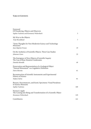 TABLE OF CONTENTS
Foreword
Of Wandering, Objects and Observers
Sophia Vackimes and Konstanze Weltersbach 3
My Way to the Objects
Terje Brundtland 7
“Some Thoughts for Non Modernist Science and Technology
Museums”
Jean-Baptiste Fressoz 19
On the Aesthetics of Scientific Objects. Three Case Studies
Johannes Grave 35
The Emergence of New Objects of Scientific Inquiry
The Case of Bose-Einstein Condensates
Daniela Monaldi 49
Preservation and Representation of a Geological Object
“Natural Monument” as a Legislative Definition
Dario Moretta 61
Reconstruction of Scientific Instruments and Experimental
History of Science
Stefano Salvia 81
Bezoars, Necromancers, and Exotic Specimens: Visual Paradoxes
in Science Museums
Sophia Vackimes 109
Newton’s Apple
The Coming into Being and Transformation of a Scientific Object
Konstanze Weltersbach 129
Contributors 141
 