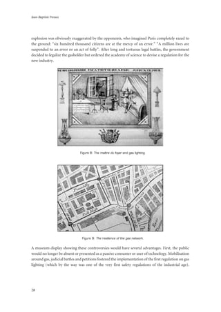 Jean-Baptiste Fressoz
28
explosion was obviously exaggerated by the opponents, who imagined Paris completely razed to
the ground: “six hundred thousand citizens are at the mercy of an error.” “A million lives are
suspended to an error or an act of folly”. After long and tortuous legal battles, the government
decided to legalize the gasholder but ordered the academy of science to devise a regulation for the
new industry.
Figure 8: The maître du foyer and gas lighting.
Figure 9: The resilience of the gas network.
A museum display showing these controversies would have several advantages. First, the public
would no longer be absent or presented as a passive consumer or user of technology. Mobilisation
around gas, judicial battles and petitions fostered the implementation of the first regulation on gas
lighting (which by the way was one of the very first safety regulations of the industrial age).
 