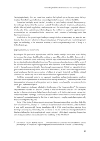 “Some Thoughts for Non Modernist Science and Technology Museums”
29
Technological safety does not come from nowhere. In England, where the government did not
regulate the industry, gas technology remained particularly insecure well into the 1850s.
Second, such a display would give back its ecology to gas technology: through the controversy,
the ontology displayed in the museum suddenly broadens: climate, hygienists, deforestation,
whales fisheries (which supplied the candle manufactures threatened by gas), enigmatic miasmas,
rebels, colza fields, academicians, MPs (in England the problem was tackled by a parliamentary
committee) etc. etc. are mobilized in the controversy. Such a museum of technology would also
be a history museum.
I truly believe that presenting technologies through the lens of controversy is a powerful way
to make them far more talkative to the current audience. It “re-presents”, i.e. puts in the present
again, the technology in the sense that it connects it with our present experience of living in a
technological age.
Representation and its networks
Focusing on the question of representation could be another strategy. It was often heard during
the seminar that objects should not be auxiliary to texts. The exhibits should let them speak by
themselves. I think this idea is misleading. Scientific objects (whatever that means) have precisely
the peculiarity of not speaking by themselves. They are mute; otherwise, there would be no need
for scientists and their expensive apparatuses. The alternative is not between letting the objects
speak by themselves or speaking for them through museum panels. A third way is possible: it is to
give back to them their companions, their voice, their networks. Science and technology museums
could emphasize that the representation of objects is a highly historical and highly political
question. It is intrinsically linked with the question of the representation of people.
I will take an example suited to my argument: inoculation and vaccination against smallpox
which are necessary milestones in museums of the history of medicine.7 The showcases for these
immunization techniques tend to contain lancets, lancets cases, beautiful ones, adorned with
silver, gold, or mother of pearl…
This obsession with lancets is linked to the obsession of the “museum object”. The museum
object must be beautiful and precious. (History of medicine museums have also a fad for objects
carried by famous physicians). In fact lancets don’t matter at all for inoculation and vaccine (the
same were used for bleeding). A showcase about inoculation or vaccination should rather display
the means of representation used at that time to make these very peculiar medical procedures talk
to doctors and public (Fig. 10).
In the 1720s, for the first time, numbers were used for assessing a medical procedure. Risk, this
now ubiquitous word, emerged as a technique of representation for inoculation. And at that time
it was highly controversial. Saying inoculation risk is 1/200 posed problems ranging from
theology, casuistry and politics (Fig. 11). Is it moral to risk my life? Since it belongs ultimately to
God, am I allowed to risk it as rational as it may seem to me? 1/200: does it mean that the one who
dies during inoculation was sacrificed for the well being of the 199 others?
7
For refrences see Jean-Baptiste Fressoz, « Comment sommes-nous devenus modernes ? Petite histoire
philosophique du risque et de l’expertise à propos de l’inoculation et de la vaccine », (Forthcoming).
 
