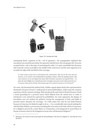 Jean-Baptiste Fressoz
30
Figure 10: Lancets don’t talk.
Anticipating Rawls’ argument of the « veil of ignorance » the propagandists explained that
inoculation was moral because before the operation nobody knew who was going to die. Everyone
accepted freely a risk in the hope of maximising his safety. It is quite remarkable that Rousseau
who wrote the contrat social right in the middle of the controversy used the same argument so as
to justify the right of life and death of the sovereign:
Le traité social a pour fin la conservation des contractants. Qui veut la fin veut aussi les
moyens, et ces moyens sont inséparables de quelques risques, même de quelques pertes. Qui
veut conserver sa vie aux dépens des autres doit la donner aussi pour eux quand il faut… La
peine de mort infligée aux criminels peut être envisagée à peu près sous le même point de vue :
c’est pour n’être pas la victime d’un assassin que l’on consent à mourir si on le devient.8
For some, risk threatened the political body. Hobbes argued against Boyle that experimentation
threatened civil peace because a small group of natural philosophers could escape the common
experience and the common ontology. Risk introduced the same kind of division because it built
a moral grounding for a personal action which differed from the natural law; or rather it
introduced a new natural law expressed by probabilities. For some opponents, the dangers of
inoculation were not medical but political. Leaving the management of body and health to
personal choice, threatens the sovereign: « If a Man makes free with his own Body-Natural,
because in Conscience he thinks he ought to do so… it is a considerable step towards making free
with the Body-Politick e.g. he foresees something like to be amiss in the State which in Conscience
he is obliged to prevent by a lesser Illness or Commotion; as has happened in several Places in
Europe in former times by the Instigation of some who call themselves Religious9. ”
8
Rousseau, Du Contrat social ou principes du droit politique, 1762, livre II, chapitre V, « du droit de vie et
de mort ».
 