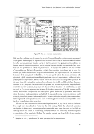 “Some Thoughts for Non Modernist Science and Technology Museums”
31
Figure 11: Risk as a means of representation.
Risk was also a political tool. It was used as such by French philosophers and geometers who waged
a war against the monopoly of expertise of the doctors of the Faculty of medicine of Paris. For the
traveller and academician Charles Marie de La Condamine who popularised inoculation in
France, once the inoculation problem was formulated in terms of risk it was not medical any more
but “un pur problème de calcul des probabilités… le docteur en médecine est plus capable
d’embrouiller que d’éclaircir la question …s’agit d’une question compliquée qui ne peut être
résolue que par la comparaison d’un grand nombre de faits et d’expériences d’où l’on puisse tirer
la mesure de la plus grande probabilité… et l’on sait que le calcul des risques appartient à la
géométrie ». Risk toppled doctors and legitimated new experts. It also created a public sphere for
judging a medical procedure. Thanks to risk, reasonable men could decide upon the question. At
the same time, risk excluded the mothers from a domain (the health of children) where they were
assumed to be competent. Because women in general and mother in particular obeyed to their
sensibility and not to reason, they could not decide for their children: « de cent femmes, de cent
mères, il ne s’en trouvera pas une qui ait assez de lumières pour voir qu’elle doit inoculer un fils
chéri ». Risk defined a very narrow and sexist public sphere dominated by geometers. It excluded
other discourses: medical, religious and ethical. A museum focusing on representations could
stress the many links between science and politics, between scientific and political representations.
In the eighteenth century risk was at the heart of the struggle for medical authority and for some
involved a redefinition of the sovereign
Because risk was controversial as a means of representation, in any case, it failed to convince:
few people were inoculated in France in the 18th century. With the advent of Jennerian
vaccination in 1800, other technologies of representation were used. Because vaccine had no
ontology before the advent of bacteriology, its representation was necessarily made through the
representation of the vaccinated bodies. The vaccine pustule was described with an amazing
9
Douglass W. (1722), Inoculation of the Small Pox As practised in Boston, Boston.
 