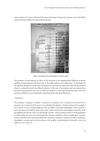 “Some Thoughts for Non Modernist Science and Technology Museums”
33
representation of vaccine which had the great advantage of using microscopes, cows and rabbits
instead of human babies for representing vaccines.
Figure 13: Mechanical representation of vaccine scars.
The problem of representing an object in the museum is not fundamentally different from the
problem of representing it anywhere else, in the public sphere or in a laboratory. Technologies do
not speak by themselves: many other techniques are necessary to make them talk and the museum
object is rendered mute by its artificial isolation. In the case of inoculation and vaccination these
means of representation were very varied from numbers to drawings and microscopes. Each one
involved a different way of linking the individual body with the political one.
Conclusion
The museum I propose is neither a museum of accidents, nor a museum of the horrors of
progress, nor a museum of its errors (to use Bachelard’s phrase). On the contrary, the examples I
have chosen (vaccine and gas lighting) were incredibly successful technologies. This would be a
messy museum. It would be open to the many entities involved in technological networks. With
gas lighting and vaccine only it would already include : various technical devices from gasholders
to microscopes of course, but also hygienists, doctors, epidemics, climate, landscapes, romantic
writers, judicial courts, lawyers, parliaments, insurance companies, statistics, faculties, academies,
theologians, casuists, god and providence, risk, graphic representation of pustules, cows and
rabbits etc. etc. (Fig. 15).
 