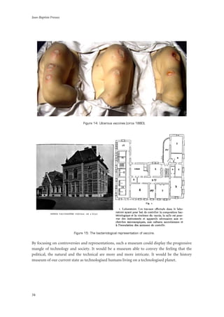 Jean-Baptiste Fressoz
34
Figure 14: Ulcerous vaccines (circa 1880).
Figure 15: The bacteriological representation of vaccine.
By focusing on controversies and representations, such a museum could display the progressive
mangle of technology and society. It would be a museum able to convey the feeling that the
political, the natural and the technical are more and more intricate. It would be the history
museum of our current state as technologised humans living on a technologised planet.
 