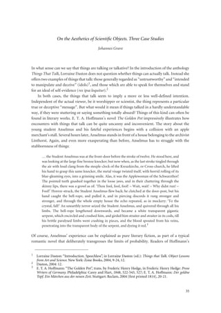35
On the Aesthetics of Scientiﬁc Objects. Three Case Studies
Johannes Grave
In what sense can we say that things are talking or talkative? In the introduction of the anthology
Things That Talk, Lorraine Daston does not question whether things can actually talk. Instead she
offers two examples of things that talk: those generally regarded as “untrustworthy” and “intended
to manipulate and deceive” (idols)1, and those which are able to speak for themselves and stand
for an ideal of self-evidence (res ipsa loquitur).2
In both cases, the things that talk seem to imply a more or less well-defined intention.
Independent of the actual viewer, be it worshipper or scientist, the thing represents a particular
true or deceptive “message”. But what would it mean if things talked in a hardly understandable
way, if they were stuttering or saying something totally absurd? Things of this kind can often be
found in literary works. E. T. A. Hoffmann’s novel The Golden Pot impressively illustrates how
encounters with things that talk can be quite uncanny and inconvenient. The story about the
young student Anselmus and his fateful experiences begins with a collision with an apple
merchant’s stall. Several hours later, Anselmus stands in front of a house belonging to the archivist
Linthorst. Again, and even more exasperating than before, Anselmus has to struggle with the
stubbornness of things:
… the Student Anselmus was at the front-door before the stroke of twelve. He stood here, and
was looking at the large fine bronze knocker; but now when, as the last stroke tingled through
the air with loud clang from the steeple-clock of the Kreuzkirche, or Cross-church, he lifted
his hand to grasp this same knocker, the metal visage twisted itself, with horrid rolling of its
blue-gleaming eyes, into a grinning smile. Alas, it was the Applewoman of the Schwarzthor!
The pointed teeth gnashed together in the loose jaws, and in their chattering through the
skinny lips, there was a growl as of: ‘Thou fool, fool, fool! – Wait, wait! – Why didst run! –
Fool!’ Horror-struck, the Student Anselmus flew back; he clutched at the door-post, but his
hand caught the bell-rope, and pulled it, and in piercing discords it rung stronger and
stronger, and through the whole empty house the echo repeated, as in mockery: ‘To the
crystal, fall!’ An unearthly terror seized the Student Anselmus, and quivered through all his
limbs. The bell-rope lengthened downwards, and became a white transparent gigantic
serpent, which encircled and crushed him, and girded him straiter and straiter in its coils, till
his brittle paralysed limbs went crashing in pieces, and the blood spouted from his veins,
penetrating into the transparent body of the serpent, and dyeing it red.3
Of course, Anselmus’ experience can be explained as pure literary fiction, as part of a typical
romantic novel that deliberately transgresses the limits of probability. Readers of Hoffmann’s
1
Lorraine Daston: “Introduction. Speechless”, in Lorraine Daston (ed.): Things that Talk. Object Lessons
from Art and Science. New York: Zone Books, 2004, 9-24, 12.
2
Daston, 2004: 12.
3
E. T. A. Hoffmann: “The Golden Pot”, trans. by Frederic Henry Hedge, in Frederic Henry Hedge: Prose
Writers of Germany. Philadelphia: Carey and Hart, 1848, 522-543, 527; E. T. A. Hoffmann: Der goldne
Topf. Ein Märchen aus der neuen Zeit. Stuttgart: Reclam, 2004 [ﬁrst printed 1814], 20-21.
 