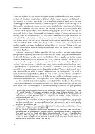 Johannes Grave
36
Golden Pot might say that the irksome encounter with the knocker and the bell-rope is merely a
product of Anselmus’ imagination, a problem which perhaps deserves psychological or
psychoanalytical treatment. Yet referring only to Anselmus’ subjectivity would ignore the most
interesting point of Hoffmann’s episode. It is neither a specific “objective” quality of things nor an
idiosyncratic view of the subject, but an occurrence, a specific kind of encounter in which things
talk to the protagonist. Anselmus arrives a few minutes too early for his appointment with
Linthorst, which explains why he does not immediately grasp the knocker or the bell-rope, but
consciously looks at them. This unusual gaze initiates a cascade of transformations. It is the
primary reason why things of everyday life, such as a knocker and a bell-rope, become strange and
unfamiliar.4 The aesthetic features with no essential function, the “metal visage” of the knocker
and the long, white rope, make all the subsequent transformations possible, but they are not the
only decisive factor. What enables these things to talk is a specific kind of encounter between
aesthetic qualities and a gaze that looks at familiar things in a new way.5 At least in this case,
whether things can talk, depends on the process of this encounter and is not a quality necessarily
inherent in the objects.6
Anselmus’ encounter with the knocker and the bell-rope actualizes a surplus or excess of visual
perception that is generally characteristic of every visible and material thing. In order to know how
to deal with things, we usually use our eyes to identify them as specific and distinct objects.
However, Anselmus’ experience points to a much richer, potential “visibility” that is inherent in
every object before our perception focuses on its identification. Phenomenologists like Maurice
Merleau-Ponty and Bernhard Waldenfels have argued that our usual way of seeing things is only
a type of response to a primordial excess of visibility.7 This excess is neither directly nor totally
accessible to our perception, but can only be partially actualized. Therefore, that which is “seen”
is accompanied by that which is “unseen”. The primordial “excess of visibility” can be felt at
moments of irritation or disturbance. From this point of view, Anselmus’ incident is much more
than a fantastic episode in a romantic novel. Rather, we can regard it as the literary treatment of a
fundamental problem that is of crucial significance for the phenomenology of perception.
Art historians and scholars of visual culture who look at scientific objects8 are – to some extent
– comparable to Hoffmann’s protagonist Anselmus. They do not ask what purposes and functions
the scientific object had, but regard it as an unfamiliar thing with specific and perhaps strange
4
On objects that become unfamiliar things, see, e.g., Bill Brown:“Thing Theory”, Critical Inquiry 28, 2001:
1-17; Bärbel Tischleder: “Objekttücke, Sachzwänge und die fremde Welt amerikanischer Dinge. Zu
Dingtheorie und Literatur”, Zeitschrift für Kulturwissenschaften 1, 2007: 61-71; and Dorothee Kimmich:
“‘Mit blasiert eleganter Frivolität’. Von der Begegnung mit fremden Dingen”, Zeitschrift für
Kulturwissenschaften 1, 2007: 73-82.
5
For interesting observations about seeing common things,‘the ordinary stuff of life’, in a new, unfamiliar
way by concentrating one’s attention on things of everyday life, see James Elkins: How to Use Your Eyes.
New York: Routledge, 2000, VIII; see also James Elkins: The Object Stares Back. On the Nature of Seeing.
San Diego: Harcourt Brace, 1997.
6
See Mieke Bal’s criticism of ‘visual essentialism’: Mieke Bal:“Visual Essentialism and the Object of Visual
Culture”, Journal of Visual Culture 2(1), 2003: 5-32.
7
See, e.g., Bernhard Waldenfels: Sinnesschwellen. Frankfurt/Main: Suhrkamp, 1999; Merleau-Ponty
described a rivalry or‘incompossibility’of visible things, see Maurice Merleau-Ponty: La prose du monde.
Texte établi et présenté par Claude Lefort. Paris: Éditions Gallimard, 1969, esp. 73-76; and Bernhard
Waldenfels: “Das Zerspringen des Seins. Ontologische Auslegung der Erfahrung am Leitfaden der
Malerei”, in Alexandre Métraux and Bernhard Waldenfels (eds.): Leibhaftige Vernunft. Spuren von
Merleau-Pontys Denken. Munich: Fink, 1986, 144-161.
 