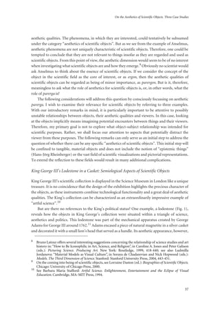 On the Aesthetics of Scientific Objects. Three Case Studies
37
aesthetic qualities. The phenomena, in which they are interested, could tentatively be subsumed
under the category “aesthetics of scientific objects”. But as we see from the example of Anselmus,
aesthetic phenomena are not uniquely characteristic of scientific objects. Therefore, one could be
tempted to conclude that they are not relevant to things insofar as they are regarded and used as
scientific objects. From this point of view, the aesthetic dimension would seem to be of no interest
when investigating what scientific objects are and how they emerge.9 Obviously no scientist would
ask Anselmus to think about the essence of scientific objects. If we consider the concept of the
object in the scientific field as the core of interest, or as ergon, then the aesthetic qualities of
scientific objects can be regarded as being of minor importance, as parergon. But is it, therefore,
meaningless to ask what the role of aesthetics for scientific objects is, or, in other words, what the
role of parerga is?
The following considerations will address this question by consciously focussing on aesthetic
parerga. I wish to examine their relevance for scientific objects by referring to three examples.
With our introductory remarks in mind, it is particularly important to be attentive to possibly
unstable relationships between objects, their aesthetic qualities and viewers. In this case, looking
at the objects implicitly means imagining potential encounters between things and their viewers.
Therefore, my primary goal is not to explore what object-subject relationship was intended for
scientific purposes. Rather, we shall focus our attention to aspects that potentially distract the
viewer from these purposes. The following remarks can only serve as an initial step to address the
question of whether there can be any specific “aesthetics of scientific objects”. This initial step will
be confined to tangible, material objects and does not include the notion of “epistemic things”
(Hans-Jörg Rheinberger) or the vast field of scientific visualizations and pictorial representations.
To extend the reflection to these fields would result in many additional complications.
King George III’s Lodestone in a Casket: Semiological Aspects of Scientific Objects
King George III’s scientific collection is displayed in the Science Museum in London like a unique
treasure. It is no coincidence that the design of the exhibition highlights the precious character of
the objects, as these instruments combine technological functionality and a great deal of aesthetic
qualities. The King’s collection can be characterized as an extraordinarily impressive example of
“artful science”.10
But are there no references to the King’s political status? One example, a lodestone (Fig. 1),
reveals how the objects in King George’s collection were situated within a triangle of science,
aesthetics and politics. This lodestone was part of the mechanical apparatus created by George
Adams for George III around 1762.11 Adams encased a piece of natural magnetite in a silver casket
and decorated it with a small lion’s head that served as a handle. Its aesthetic appearance, however,
8
Bruno Latour offers several interesting suggestions concerning the relationship of science studies and art
history in: “How to Be Iconophilic in Art, Science, and Religion”, in Caroline A. Jones and Peter Galison
(eds.): Picturing Science. Producing Art. New York: Routledge, 1999, 418-440; see also Ludmilla
Jordanova: “Material Models as Visual Culture”, in Soraya de Chadarevian and Nick Hopwood (eds.):
Models. The Third Dimension of Science. Stanford: Stanford University Press, 2004, 443-451.
9
On the coming into being of scientiﬁc objects, see Lorraine Daston (ed.): Biographies of Scientiﬁc Objects.
Chicago: University of Chicago Press, 2000.
10
See Barbara Maria Stafford: Artful Science. Enlightenment, Entertainment and the Eclipse of Visual
Education. Cambridge, MA: MIT Press, 1994.
 