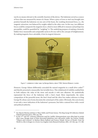 Johannes Grave
38
was by no means relevant to the scientific function of the device. The lodestone served as a source
of force that was measured by means of a beam. When a piece of iron or steel was brought into
position beneath the lodestone on one arm of the beam, the resulting downward force, i.e., the
magnetic attraction, was balanced by weights added to the other arm. In this way, two different
forces could be compared; the magnetic force, which is more difficult to measure and perhaps less
perceptible, could be quantified by “weighing” it. The underlying purpose of making a formerly
hidden force measurable and comparable seems to fit very well in the concept of Enlightenment.
By making magnetic force calculable, it lost its magical character.
Figure 1: Lodestone in silver case, by George Adams, about 1762, Science Museum, London.
However, George Adams deliberately concealed the natural magnetite in a small silver casket12
and thereby presented a measurable, but invisible force. This withdrawal of visibility enabled him
to both enhance the value of the stone and encode it with new allusions. He symbolically
represented the force of the lodestone with a lion’s head. More importantly, the entire
composition of the powerful stone, the lion’s head and the silver box makes reference to King
George III, whose coat of arms decorates the central part of the casket. Obviously, this coat of arms
is not only a mere indication of the lodestone’s possessor, but links a natural force with a social
and political authority.
11
See Alan Q. Morton and Jane A. Wess: Public and Private Science. The King George III Collection. Oxford:
Oxford University Press, 1993, esp. 294.
12
In the 17th and 18th centuries, lodestones used for (public) demonstrations were often kept in ornate
silver cases, though many of these decorated lodestones were still partly visible. See Frances Terpak:
“Objects and Contexts”, in Barbara Maria Stafford and Frances Terpak: Devices of Wonder. From the
World in a Box to Images on a Screen. Los Angeles: Getty Research Institute, 2001, 143-364, esp. 172-180.
 