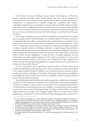 On the Aesthetics of Scientific Objects. Three Case Studies
39
In this context, the concept of hiding a source of power and putting it in a “black box”
becomes especially interesting. Adams’ design indicates that forces can be compared and
measured, but that, in this case, the real source should not be visible or accessible. The increase of
“transparency” is counteracted by an aesthetic strategy that re-establishes some “opacity”.
Although the magnetic force was measurable, the opacity made it an invisible, latent power. What
seems at first to be an “enlightening” scientific experiment proves to be a demonstration of hidden
power. The viewer only sees the effect and the scientist only measures the force of this effect. But
the source of power remains latent. It is encoded with the King’s arms and lies beyond the scope
of visibility.
This strategy of retaining the source of effects is essential for the representation of political
power, especially the power of absolutist kings. As Louis Marin explains in his book Le portrait du
roi, kings generally rely on effects of representation that transform their pure, actual force into a
form of power that does not exhaust itself in actualization, but is characterized by a latent
reserve.13 A king’s power feeds on the power of his portrait, on the power of images and texts that
use effects of opacity and latency. By hiding a lodestone in a casket, George Adams obtained a
comparable effect. His apparatus may be regarded as a clue to the political ambitions of the young
King George III, who was attracted to the idealistic concept of the “Patriot King”, conceived by
Henry St. John, Viscount Bolingbroke.14 George III tried to forcefully emancipate his royal
authority from the cabinet and the parliament. In 1762, only two years after his accession to the
throne, these ambitions reached a critical point when William Pitt the Elder resigned as the
Secretary of State and the king used the opportunity to appoint his former tutor John Stuart, Earl
of Bute, as First Lord of the Treasury.15
In view of this political context, ignoring the aesthetic qualities of George Adam’s device
would mean neglecting an important aspect of the object. The appearance of the scientific object
is by no means accidental. Rather, it establishes a sort of hybrid in which the aesthetics of science
and the representation of the king are intertwined. The strategy of the encasement established a
powerful latency, which could have been of interest for a king who wanted to emancipate his royal
power from other political institutions.
The political implication of the lodestone’s aesthetic appearance certainly does not change the
scientific core of the experiment. The magnetic force of the lodestone can be measured regardless
of whether it is hidden in a casket or not. It seems the object’s socio-cultural context determines
its aesthetic features. From this point of view, the “aesthetics” of scientific objects can be regarded
as one part of a more essential semiology of things. According to Roland Barthes, every single
thing inevitably acts as a complex, often ambiguous signifier; there are no “pure” objects without
signification or connotation.16 However, does this semiology of things generally mean there is no
13
See Louis Marin: Le portrait du roi. Paris: Éditions de Minuit, 1981; and Louis Marin: Des pouvoirs de
l’image. Gloses. Paris: Éditions du Seuil, 1993, 9-22; Dirk Setton: “Mächtige Impotenz. Zur ‘Dynamo-
Logik’ des Königsportraits”, in Vera Beyer, Jutta Voorhoeve and Anselm Haverkamp (eds.): Das Bild ist
der König. Repräsentation nach Louis Marin. Munich: Fink, 2006, 217-244.
14
See Henry St. John Bolingbroke: The Idea of a Patriot King [1738], in Letters on the Spirit of Patriotism,
on the Idea of a Patriot King, and on the State of Parties. A New Edition. London: T. Davies, 1775, 57-218.
15
See Hans-Christoph Schröder: “Georg III”, in Peter Wende (ed.): Englische Könige und Königinnen. Von
Heinrich VII. bis Elisabeth II. Munich: Beck, 1998, 220-241.
16
See Roland Barthes: “Sémantique de l’objet”, in L’aventure sémiologique. Paris: Éditions du Seuil, 1985,
249-260.
 