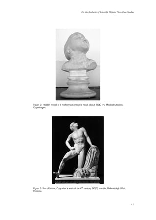 On the Aesthetics of Scientific Objects. Three Case Studies
41
Figure 2: Plaster model of a malformed embryo’s head, about 1900 (?), Medical Museion,
Copenhagen.
Figure 3: Son of Niobe, Copy after a work of the 4th century BC (?), marble, Galleria degli Uffizi,
Florence.
 