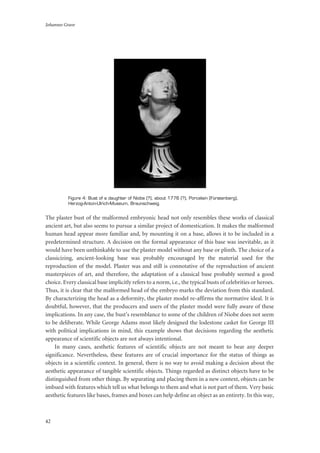 Johannes Grave
42
Figure 4: Bust of a daughter of Niobe (?), about 1776 (?), Porcelain (Fürstenberg),
Herzog-Anton-Ulrich-Museum, Braunschweig.
The plaster bust of the malformed embryonic head not only resembles these works of classical
ancient art, but also seems to pursue a similar project of domestication. It makes the malformed
human head appear more familiar and, by mounting it on a base, allows it to be included in a
predetermined structure. A decision on the formal appearance of this base was inevitable, as it
would have been unthinkable to use the plaster model without any base or plinth. The choice of a
classicizing, ancient-looking base was probably encouraged by the material used for the
reproduction of the model. Plaster was and still is connotative of the reproduction of ancient
masterpieces of art, and therefore, the adaptation of a classical base probably seemed a good
choice. Every classical base implicitly refers to a norm, i.e., the typical busts of celebrities or heroes.
Thus, it is clear that the malformed head of the embryo marks the deviation from this standard.
By characterizing the head as a deformity, the plaster model re-affirms the normative ideal. It is
doubtful, however, that the producers and users of the plaster model were fully aware of these
implications. In any case, the bust’s resemblance to some of the children of Niobe does not seem
to be deliberate. While George Adams most likely designed the lodestone casket for George III
with political implications in mind, this example shows that decisions regarding the aesthetic
appearance of scientific objects are not always intentional.
In many cases, aesthetic features of scientific objects are not meant to bear any deeper
significance. Nevertheless, these features are of crucial importance for the status of things as
objects in a scientific context. In general, there is no way to avoid making a decision about the
aesthetic appearance of tangible scientific objects. Things regarded as distinct objects have to be
distinguished from other things. By separating and placing them in a new context, objects can be
imbued with features which tell us what belongs to them and what is not part of them. Very basic
aesthetic features like bases, frames and boxes can help define an object as an entirety. In this way,
 