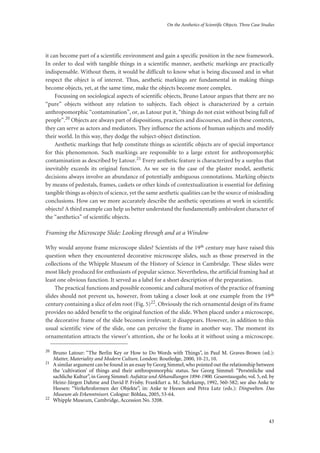 On the Aesthetics of Scientific Objects. Three Case Studies
43
it can become part of a scientific environment and gain a specific position in the new framework.
In order to deal with tangible things in a scientific manner, aesthetic markings are practically
indispensable. Without them, it would be difficult to know what is being discussed and in what
respect the object is of interest. Thus, aesthetic markings are fundamental in making things
become objects, yet, at the same time, make the objects become more complex.
Focussing on sociological aspects of scientific objects, Bruno Latour argues that there are no
“pure” objects without any relation to subjects. Each object is characterized by a certain
anthropomorphic “contamination”, or, as Latour put it, “things do not exist without being full of
people”.20 Objects are always part of dispositions, practices and discourses, and in these contexts,
they can serve as actors and mediators. They influence the actions of human subjects and modify
their world. In this way, they dodge the subject-object distinction.
Aesthetic markings that help constitute things as scientific objects are of special importance
for this phenomenon. Such markings are responsible to a large extent for anthropomorphic
contamination as described by Latour.21 Every aesthetic feature is characterized by a surplus that
inevitably exceeds its original function. As we see in the case of the plaster model, aesthetic
decisions always involve an abundance of potentially ambiguous connotations. Marking objects
by means of pedestals, frames, caskets or other kinds of contextualization is essential for defining
tangible things as objects of science, yet the same aesthetic qualities can be the source of misleading
conclusions. How can we more accurately describe the aesthetic operations at work in scientific
objects? A third example can help us better understand the fundamentally ambivalent character of
the “aesthetics” of scientific objects.
Framing the Microscope Slide: Looking through and at a Window
Why would anyone frame microscope slides? Scientists of the 19th century may have raised this
question when they encountered decorative microscope slides, such as those preserved in the
collections of the Whipple Museum of the History of Science in Cambridge. These slides were
most likely produced for enthusiasts of popular science. Nevertheless, the artificial framing had at
least one obvious function. It served as a label for a short description of the preparation.
The practical functions and possible economic and cultural motives of the practice of framing
slides should not prevent us, however, from taking a closer look at one example from the 19th
century containing a slice of elm root (Fig. 5)22. Obviously the rich ornamental design of its frame
provides no added benefit to the original function of the slide. When placed under a microscope,
the decorative frame of the slide becomes irrelevant; it disappears. However, in addition to this
usual scientific view of the slide, one can perceive the frame in another way. The moment its
ornamentation attracts the viewer’s attention, she or he looks at it without using a microscope.
20
Bruno Latour: “The Berlin Key or How to Do Words with Things”, in Paul M. Graves-Brown (ed.):
Matter, Materiality and Modern Culture. London: Routledge, 2000, 10-21, 10.
21
A similar argument can be found in an essay by Georg Simmel,who pointed out the relationship between
the ‘cultivation’ of things and their anthropomorphic status. See Georg Simmel: “Persönliche und
sachliche Kultur”, in Georg Simmel: Aufsätze und Abhandlungen 1894-1900. Gesamtausgabe, vol. 5, ed. by
Heinz-Jürgen Dahme and David P. Frisby. Frankfurt a. M.: Suhrkamp, 1992, 560-582; see also Anke te
Heesen: “Verkehrsformen der Objekte”, in: Anke te Heesen and Petra Lutz (eds.): Dingwelten. Das
Museum als Erkenntnisort. Cologne: Böhlau, 2005, 53-64.
22
Whipple Museum, Cambridge, Accession No. 3208.
 