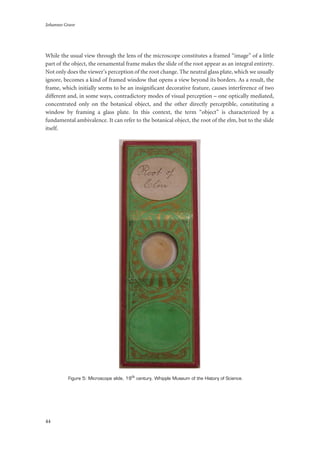 Johannes Grave
44
While the usual view through the lens of the microscope constitutes a framed “image” of a little
part of the object, the ornamental frame makes the slide of the root appear as an integral entirety.
Not only does the viewer’s perception of the root change. The neutral glass plate, which we usually
ignore, becomes a kind of framed window that opens a view beyond its borders. As a result, the
frame, which initially seems to be an insignificant decorative feature, causes interference of two
different and, in some ways, contradictory modes of visual perception – one optically mediated,
concentrated only on the botanical object, and the other directly perceptible, constituting a
window by framing a glass plate. In this context, the term “object” is characterized by a
fundamental ambivalence. It can refer to the botanical object, the root of the elm, but to the slide
itself.
Figure 5: Microscope slide, 19th century, Whipple Museum of the History of Science.
 