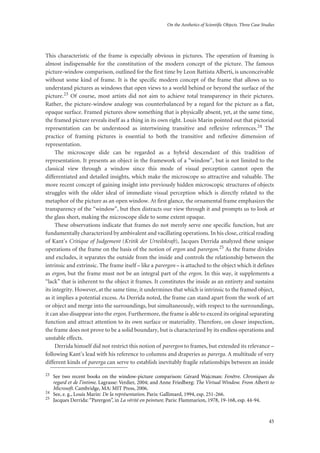 On the Aesthetics of Scientific Objects. Three Case Studies
45
This characteristic of the frame is especially obvious in pictures. The operation of framing is
almost indispensable for the constitution of the modern concept of the picture. The famous
picture-window comparison, outlined for the first time by Leon Battista Alberti, is unconceivable
without some kind of frame. It is the specific modern concept of the frame that allows us to
understand pictures as windows that open views to a world behind or beyond the surface of the
picture.23 Of course, most artists did not aim to achieve total transparency in their pictures.
Rather, the picture-window analogy was counterbalanced by a regard for the picture as a flat,
opaque surface. Framed pictures show something that is physically absent, yet, at the same time,
the framed picture reveals itself as a thing in its own right. Louis Marin pointed out that pictorial
representation can be understood as intertwining transitive and reflexive references.24 The
practice of framing pictures is essential to both the transitive and reflexive dimension of
representation.
The microscope slide can be regarded as a hybrid descendant of this tradition of
representation. It presents an object in the framework of a “window”, but is not limited to the
classical view through a window since this mode of visual perception cannot open the
differentiated and detailed insights, which make the microscope so attractive and valuable. The
more recent concept of gaining insight into previously hidden microscopic structures of objects
struggles with the older ideal of immediate visual perception which is directly related to the
metaphor of the picture as an open window. At first glance, the ornamental frame emphasizes the
transparency of the “window”, but then distracts our view through it and prompts us to look at
the glass sheet, making the microscope slide to some extent opaque.
These observations indicate that frames do not merely serve one specific function, but are
fundamentally characterized by ambivalent and vacillating operations. In his close, critical reading
of Kant’s Critique of Judgement (Kritik der Urteilskraft), Jacques Derrida analyzed these unique
operations of the frame on the basis of the notion of ergon and parergon.25 As the frame divides
and excludes, it separates the outside from the inside and controls the relationship between the
intrinsic and extrinsic. The frame itself – like a parergon – is attached to the object which it defines
as ergon, but the frame must not be an integral part of the ergon. In this way, it supplements a
“lack” that is inherent to the object it frames. It constitutes the inside as an entirety and sustains
its integrity. However, at the same time, it undermines that which is intrinsic to the framed object,
as it implies a potential excess. As Derrida noted, the frame can stand apart from the work of art
or object and merge into the surroundings, but simultaneously, with respect to the surroundings,
it can also disappear into the ergon. Furthermore, the frame is able to exceed its original separating
function and attract attention to its own surface or materiality. Therefore, on closer inspection,
the frame does not prove to be a solid boundary, but is characterized by its endless operations and
unstable effects.
Derrida himself did not restrict this notion of parergon to frames, but extended its relevance –
following Kant’s lead with his reference to columns and draperies as parerga. A multitude of very
different kinds of parerga can serve to establish inevitably fragile relationships between an inside
23
See two recent books on the window-picture comparison: Gérard Wajcman: Fenêtre. Chroniques du
regard et de l’intime. Lagrasse: Verdier, 2004; and Anne Friedberg: The Virtual Window. From Alberti to
Microsoft. Cambridge, MA: MIT Press, 2006.
24
See, e. g., Louis Marin: De la représentation. Paris: Gallimard, 1994, esp. 251-266.
25
Jacques Derrida: “Parergon”, in La vérité en peinture. Paris: Flammarion, 1978, 19-168, esp. 44-94.
 