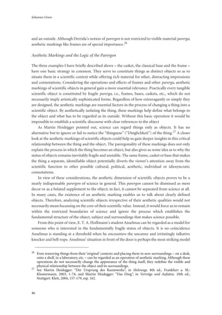 Johannes Grave
46
and an outside. Although Derrida’s notion of parergon is not restricted to visible material parerga,
aesthetic markings like frames are of special importance.26
Aesthetic Markings and the Logic of the Parergon
The three examples I have briefly described above – the casket, the classical base and the frame –
have one basic strategy in common. They serve to constitute things as distinct objects so as to
situate them in a scientific context while offering rich material for other, distracting impressions
and connotations. Considering the operations and effects of frames and other parerga, aesthetic
markings of scientific objects in general gain a more essential relevance. Practically every tangible
scientific object is constituted by fragile parerga, i.e., frames, bases, caskets, etc., which do not
necessarily imply artistically sophisticated forms. Regardless of how extravagantly or simply they
are designed, the aesthetic markings are essential factors in the process of changing a thing into a
scientific object. By aesthetically isolating the thing, these markings help define what belongs to
the object and what has to be regarded as its outside. Without this basic operation it would be
impossible to establish a scientific discourse with clear references to the object
As Martin Heidegger pointed out, science can regard things only as objects. It has no
alternative but to ignore or fail to notice the “thingness” (“Dinglichkeit”) of the thing.27 A closer
look at the aesthetic markings of scientific objects could help us gain deeper insights in this critical
relationship between the thing and the object. The parergonality of these markings does not only
explain the process in which the thing becomes an object, but also gives us some idea as to why the
status of objects remains inevitably fragile and unstable. The same frame, casket or base that makes
the thing a separate, identifiable object potentially diverts the viewer’s attention away from the
scientific function to other possible cultural, political, aesthetic, individual or idiosyncratic
connotations.
In view of these considerations, the aesthetic dimension of scientific objects proves to be a
nearly indispensable parergon of science in general. This parergon cannot be dismissed as mere
decor or as a belated supplement to the object; in fact, it cannot be separated from science at all.
In many cases, the existence of an aesthetic marking enables us to talk about clearly defined
objects. Therefore, analyzing scientific objects irrespective of their aesthetic qualities would not
necessarily mean focussing on the core of their scientific value. Instead, it would force us to remain
within the restricted boundaries of science and ignore the process which establishes the
fundamental structure of the object, subject and surroundings that makes science possible.
From this point of view, E. T. A. Hoffmann’s student Anselmus can be regarded as a model for
someone who is interested in the fundamentally fragile status of objects. It is no coincidence
Anselmus is standing at a threshold when he encounters the uncanny and irritatingly talkative
knocker and bell-rope. Anselmus’ situation in front of the door is perhaps the most striking model
26
Even removing things from their ‘original’ contexts and placing them in new surroundings – on a desk,
onto a shelf, in a laboratory, etc. – can be regarded as an operation of aesthetic marking. Although these
operations do not necessarily change the appearance of the thing itself, they redeﬁne the visible and
physical relationship between the object and its surroundings.
27
See Martin Heidegger: “Der Ursprung des Kunstwerks”, in Holzwege. 8th ed., Frankfurt a. M.:
Klostermann, 2003, 1-74; and Martin Heidegger: “Das Ding”, in Vorträge und Aufsätze. 10th ed.,
Stuttgart: Klett, 2004, 157-179, esp. 162.
 