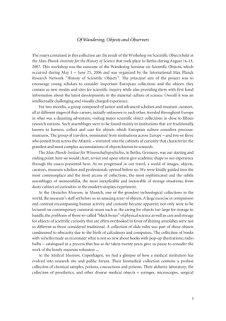 3
Of Wandering, Objects and Observers
The essays contained in this collection are the result of the Workshop on Scientific Objects held at
the Max-Planck-Institute for the History of Science that took place in Berlin during August 16-18,
2007. This workshop was the outcome of the Wandering Seminar on Scientific Objects, which
occurred during May 1 – June 25, 2006 and was organized by the International Max Planck
Research Network “History of Scientific Objects”. The principal aim of the project was to
encourage young scholars to consider important European collections and the objects they
contain as new modes and sites for scientific inquiry while also providing them with first hand
information about the latest developments in the material culture of science. Overall it was an
intellectually challenging and visually charged experience.
For two months, a group composed of junior and advanced scholars and museum curators,
all at different stages of their careers, initially unknown to each other, traveled throughout Europe
in what was a daunting adventure; visiting major scientific object collections in close to fifteen
research stations. Such assemblages were to be found mainly in institutions that are traditionally
known to harness, collect and care for objects which European culture considers precious:
museums. The group of travelers, nominated from institutions across Europe – and two or three
who joined from across the Atlantic – ventured into the cabinets of curiosity that characterize the
grandest and most complex accumulations of objects known to research.
The Max-Planck-Institut für Wissenschaftsgeschichte, in Berlin, Germany, was our starting and
ending point; here we would chart, revisit and upon return give academic shape to our experience
through the essays presented here. As we progressed in our travel, a world of images, objects,
curators, museum scholars and professionals opened before us. We were kindly guided into the
most commonplace and the most arcane of collections, the most sophisticated and the subtle
assemblages of memorabilia, the most inexplicable and inexorable of storage situations; from
dusty cabinet of curiosities to the modern utopian experiment.
At the Deutsches Museum, in Munich, one of the grandest technological collections in the
world, the museum’s staff set before us an amazing array of objects. A large exercise in comparison
and contrast encompassing human activity and curiosity became apparent; not only were to be
lectured on contemporary curatorial issues such as the caring for objects too large for storage to
handle; the problems of those so-called “black boxes” of physical science as well as care and storage
for objects of scientific curiosity that are often overlooked in favor of shining astrolabes were not
so different as those considered traditional. A collection of slide rules was part of those objects
condemned to obscurity due to the birth of calculators and computers. The collection of books
with volvelles made us reconsider what is not so new about books with pop-up illustrations; radio
bulbs – catalogued in a process that has so far taken twenty years gave us pause to consider the
work of the lonely museum volunteer ...
At the Medical Museion, Copenhagen, we had a glimpse of how a medical institution has
evolved into research site and public forum. Their biomedical collection contains a profuse
collection of chemical samples, potions, concoctions and poisons. Their alchemy laboratory, the
collection of prosthetics, and other diverse medical objects – syringes, microscopes, surgical
 