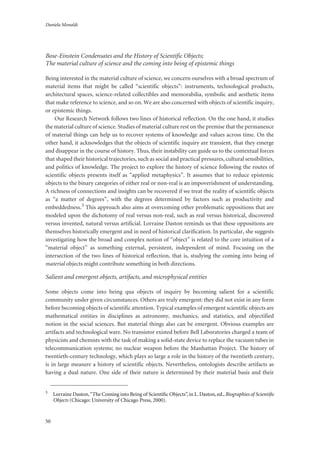Daniela Monaldi
50
Bose-Einstein Condensates and the History of Scientific Objects;
The material culture of science and the coming into being of epistemic things
Being interested in the material culture of science, we concern ourselves with a broad spectrum of
material items that might be called “scientific objects”: instruments, technological products,
architectural spaces, science-related collectibles and memorabilia, symbolic and aesthetic items
that make reference to science, and so on. We are also concerned with objects of scientific inquiry,
or epistemic things.
Our Research Network follows two lines of historical reflection. On the one hand, it studies
the material culture of science. Studies of material culture rest on the premise that the permanence
of material things can help us to recover systems of knowledge and values across time. On the
other hand, it acknowledges that the objects of scientific inquiry are transient, that they emerge
and disappear in the course of history. Thus, their instability can guide us to the contextual forces
that shaped their historical trajectories, such as social and practical pressures, cultural sensibilities,
and politics of knowledge. The project to explore the history of science following the routes of
scientific objects presents itself as “applied metaphysics”. It assumes that to reduce epistemic
objects to the binary categories of either real or non-real is an impoverishment of understanding.
A richness of connections and insights can be recovered if we treat the reality of scientific objects
as “a matter of degrees”, with the degrees determined by factors such as productivity and
embeddedness.3 This approach also aims at overcoming other problematic oppositions that are
modeled upon the dichotomy of real versus non-real, such as real versus historical, discovered
versus invented, natural versus artificial. Lorraine Daston reminds us that these oppositions are
themselves historically emergent and in need of historical clarification. In particular, she suggests
investigating how the broad and complex notion of “object” is related to the core intuition of a
“material object” as something external, persistent, independent of mind. Focusing on the
intersection of the two lines of historical reflection, that is, studying the coming into being of
material objects might contribute something in both directions.
Salient and emergent objects, artifacts, and microphysical entities
Some objects come into being qua objects of inquiry by becoming salient for a scientific
community under given circumstances. Others are truly emergent: they did not exist in any form
before becoming objects of scientific attention. Typical examples of emergent scientific objects are
mathematical entities in disciplines as astronomy, mechanics, and statistics, and objectified
notion in the social sciences. But material things also can be emergent. Obvious examples are
artifacts and technological ware. No transistor existed before Bell Laboratories charged a team of
physicists and chemists with the task of making a solid-state device to replace the vacuum tubes in
telecommunication systems; no nuclear weapon before the Manhattan Project. The history of
twentieth-century technology, which plays so large a role in the history of the twentieth century,
is in large measure a history of scientific objects. Nevertheless, ontologists describe artifacts as
having a dual nature. One side of their nature is determined by their material basis and their
3
Lorraine Daston,“The Coming into Being of Scientiﬁc Objects”, in L. Daston, ed.,Biographies of Scientiﬁc
Objects (Chicago: University of Chicago Press, 2000).
 