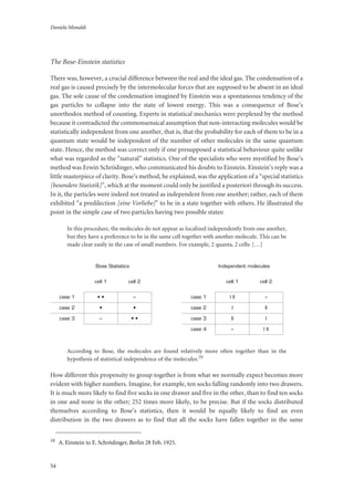 Daniela Monaldi
54
The Bose-Einstein statistics
There was, however, a crucial difference between the real and the ideal gas. The condensation of a
real gas is caused precisely by the intermolecular forces that are supposed to be absent in an ideal
gas. The sole cause of the condensation imagined by Einstein was a spontaneous tendency of the
gas particles to collapse into the state of lowest energy. This was a consequence of Bose’s
unorthodox method of counting. Experts in statistical mechanics were perplexed by the method
because it contradicted the commonsensical assumption that non-interacting molecules would be
statistically independent from one another, that is, that the probability for each of them to be in a
quantum state would be independent of the number of other molecules in the same quantum
state. Hence, the method was correct only if one presupposed a statistical behaviour quite unlike
what was regarded as the “natural” statistics. One of the specialists who were mystified by Bose’s
method was Erwin Schrödinger, who communicated his doubts to Einstein. Einstein’s reply was a
little masterpiece of clarity. Bose’s method, he explained, was the application of a “special statistics
[besondere Statistik]”, which at the moment could only be justified a posteriori through its success.
In it, the particles were indeed not treated as independent from one another; rather, each of them
exhibited “a predilection [eine Vorliebe]” to be in a state together with others. He illustrated the
point in the simple case of two particles having two possible states:
In this procedure, the molecules do not appear as localized independently from one another,
but they have a preference to be in the same cell together with another molecule. This can be
made clear easily in the case of small numbers. For example, 2 quanta, 2 cells: […]
According to Bose, the molecules are found relatively more often together than in the
hypothesis of statistical independence of the molecules.10
How different this propensity to group together is from what we normally expect becomes more
evident with higher numbers. Imagine, for example, ten socks falling randomly into two drawers.
It is much more likely to find five socks in one drawer and five in the other, than to find ten socks
in one and none in the other; 252 times more likely, to be precise. But if the socks distributed
themselves according to Bose’s statistics, then it would be equally likely to find an even
distribution in the two drawers as to find that all the socks have fallen together in the same
10
A. Einstein to E. Schrödinger, Berlin 28 Feb. 1925.
Bose Statistics
cell 1 cell 2
case 1 • • –
case 2 • •
case 3 – • •
Independent molecules
cell 1 cell 2
case 1 I II –
case 2 I II
case 3 II I
case 4 – I II
 