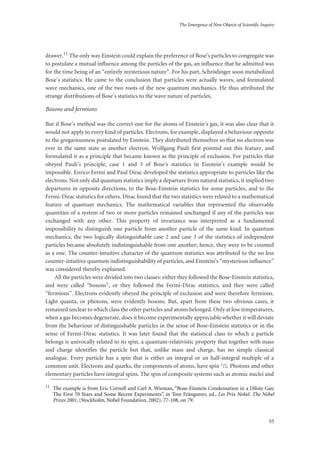 The Emergence of New Objects of Scientific Inquiry
55
drawer.11 The only way Einstein could explain the preference of Bose’s particles to congregate was
to postulate a mutual influence among the particles of the gas, an influence that he admitted was
for the time being of an “entirely mysterious nature”. For his part, Schrödinger soon metabolized
Bose’s statistics. He came to the conclusion that particles were actually waves, and formulated
wave mechanics, one of the two roots of the new quantum mechanics. He thus attributed the
strange distributions of Bose’s statistics to the wave nature of particles.
Bosons and fermions
But if Bose’s method was the correct one for the atoms of Einstein’s gas, it was also clear that it
would not apply to every kind of particles. Electrons, for example, displayed a behaviour opposite
to the gregariousness postulated by Einstein. They distributed themselves so that no electron was
ever in the same state as another electron. Wolfgang Pauli first pointed out this feature, and
formulated it as a principle that became known as the principle of exclusion. For particles that
obeyed Pauli’s principle, case 1 and 3 of Bose’s statistics in Einstein’s example would be
impossible. Enrico Fermi and Paul Dirac developed the statistics appropriate to particles like the
electrons. Not only did quantum statistics imply a departure from natural statistics, it implied two
departures in opposite directions, to the Bose-Einstein statistics for some particles, and to the
Fermi-Dirac statistics for others. Dirac found that the two statistics were related to a mathematical
feature of quantum mechanics. The mathematical variables that represented the observable
quantities of a system of two or more particles remained unchanged if any of the particles was
exchanged with any other. This property of invariance was interpreted as a fundamental
impossibility to distinguish one particle from another particle of the same kind. In quantum
mechanics, the two logically distinguishable case 2 and case 3 of the statistics of independent
particles became absolutely indistinguishable from one another; hence, they were to be counted
as a one. The counter-intuitive character of the quantum statistics was attributed to the no less
counter-intuitive quantum indistinguishability of particles, and Einstein’s “mysterious influence”
was considered thereby explained.
All the particles were divided into two classes: either they followed the Bose-Einstein statistics,
and were called “bosons”, or they followed the Fermi-Dirac statistics, and they were called
“fermions”. Electrons evidently obeyed the principle of exclusion and were therefore fermions.
Light quanta, or photons, were evidently bosons. But, apart from these two obvious cases, it
remained unclear to which class the other particles and atoms belonged. Only at low temperatures,
when a gas becomes degenerate, does it become experimentally appreciable whether it will deviate
from the behaviour of distinguishable particles in the sense of Bose-Einstein statistics or in the
sense of Fermi-Dirac statistics. It was later found that the statistical class to which a particle
belongs is univocally related to its spin, a quantum-relativistic property that together with mass
and charge identifies the particle but that, unlike mass and charge, has no simple classical
analogue. Every particle has a spin that is either an integral or an half-integral multiple of a
common unit. Electrons and quarks, the components of atoms, have spin 1/2. Photons and other
elementary particles have integral spins. The spin of composite systems such as atomic nuclei and
11
The example is from Eric Cornell and Carl A. Wieman, “Bose-Einstein Condensation in a Dilute Gas;
The First 70 Years and Some Recent Experiments”, in Tore Frängsmyr, ed., Les Prix Nobel. The Nobel
Prizes 2001, (Stockholm, Nobel Foundation, 2002), 77-108, on 79.
 