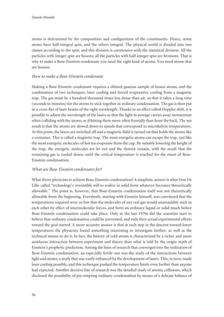 Daniela Monaldi
56
atoms is determined by the composition and configuration of the constituents. Hence, some
atoms have half-integral spin, and the others integral. The physical world is divided into two
classes according to the spin, and this division is coextensive with the statistical division. All the
particles with integer spin are bosons; all the particles with half-integer spin are fermions. That is
why to make a Bose-Einstein condensate you need the right kind of atoms. You need atoms that
are bosons.
How to make a Bose-Einstein condensate
Making a Bose-Einstein condensate requires a diluted gaseous sample of boson atoms, and the
combination of two techniques, laser cooling and forced evaporative cooling from a magnetic
trap. The gas must be a hundred thousand times less dense than air, so that it takes a long time
(seconds to minutes) for the atoms to stick together in ordinary condensation. The gas is then put
in a cross-fire of laser beams of the right wavelength. Thanks to an effect called Doppler shift, it is
possible to adjust the wavelength of the lasers so that the light in average carries away momentum
when colliding with the atoms, as if hitting them more often frontally than from the back. The net
result is that the atoms are slowed down to speeds that correspond to microkelvin temperatures.
At this point, the lasers are switched off and a magnetic field is turned on that holds the atoms like
a container. This is called a magnetic trap. The most energetic atoms can escape the trap, just like
the most energetic molecules of hot tea evaporate from the cup. By suitably lowering the height of
the trap, the energetic molecules are let out and the slowest remain, with the result that the
remaining gas is cooled down, until the critical temperature is reached for the onset of Bose-
Einstein condensation.
What are Bose-Einstein condensates for?
What drove physicists to achieve Bose-Einstein condensation? A simplistic answer is what Don De
Lillo called “technology’s irresistible will to realize in solid form whatever becomes theoretically
allowable.” The point is, however, that Bose-Einstein condensation itself was not theoretically
allowable from the beginning. Everybody, starting with Einstein himself, was convinced that the
temperatures required were so low that the molecules of any real gas would unavoidably stick to
each other by effect of intermolecular forces, and form an ordinary liquid or solid much before
Bose-Einstein condensation could take place. Only in the late 1970s did the scientists start to
believe that ordinary condensation could be prevented, and only then actual experimental efforts
toward the goal started. A more accurate answer is that at each step in the descent toward lower
temperatures the physicists found something interesting to investigate further, as well as the
technical means to do it. In fact, the history of cold atoms is characterized by a richer and more
assiduous interaction between experiment and theory than what is told by the origin myth of
Einstein’s prophetic prediction. Among the lines of research that converged into the realization of
Bose-Einstein condensation, an especially fertile one was the study of the interactions between
light and atoms, a study that was vastly enhanced by the development of lasers. This, in turn, made
laser cooling possible, and this technique pushed the temperature limits even further than anyone
had expected. Another decisive line of research was the detailed study of atomic collisions, which
disclosed the possibility of pre-empting ordinary condensation by means of a delicate balance of
 