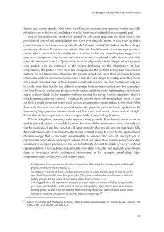 The Emergence of New Objects of Scientific Inquiry
57
density and atomic speeds. Only when Bose-Einstein condensation appeared within reach did
physicists start to believe that realizing it in solid form was a worthwhile experimental goal.
One of the motivations most often quoted by cold-atom specialists for their work is the
possibility of control and manipulation they have over ultracold atoms. In fact, they say that a
cloud of atoms in their lowest energy state affords “ultimate control”, limited only by Heisenberg’s
uncertainty relations. The other motivation is that this cloud of atoms is a macroscopic quantum
system, which means that it is a matter wave of almost visible size. According to a suggestive, if
inaccurate, paraphrase of quantum mechanics recurrently employed to educate non-specialists
about the formation of such a “giant matter wave”, each particle can be thought of as a localized
wave packet, with the extension of the packet depending on the temperature. At high
temperatures, the packet is very small and compact, and the particles behave like miniaturized
marbles. As the temperature decreases, the packets spread out, until their extension becomes
comparable with the distance between atoms. Then, the waves begin to overlap, until they merge
into a single extended wave. A Bose-Einstein condensate is a new raw material that not only can
be totally controlled, but also has different properties from any material we know. For example, if
two Bose-Einstein condensates produced in the same conditions are brought together, they do not
mix as ordinary fluids do, but interfere with one another like waves. Another example is that if a
Bose-Einstein condensate is stirred – which can be done by means of a rotating laser beam – it does
not form a single vortex but many small vortices arranged in a regular lattice. As for what will be
done with this new material in practical terms, the physicists point to future applications by
mentioning high-precision measurements and lasers that emit matter beams instead of light.
Rather than definite applications, these are open fields of potential applications.
What is being done, however, can be answered more precisely. Bose-Einstein condensates are
used as physical, interactive models for other, less controllable, quantum systems. Not only can
they be manipulated and fine-tuned at will experimentally; they are also systems that can be fully
described theoretically from fundamental theory, without having to resort to the approximated
phenomenology that is normally indispensable to connect the laws of microphysics to
experimental observations on complex systems. All of this makes Bose-Einstein condensates ideal
simulators of complex phenomena that are forbiddingly difficult to attack by theory or direct
experimentation. They can be made to simulate other states of matter, and physicists expect to use
them to investigate poorly understood phenomena, as for example superfluidity, high-
temperature superconductivity, and neutron stars.
Condensates have become an ultralow-temperature laboratory for atomic optics, collisional
physics, and many-body physics. […]
An attractive feature of Bose-Einstein condensation in dilute atomic gases is that it can be
described theoretically from first principles. Therefore, condensates have become a valuable
testing ground for the study of interacting many-body systems. […]
The trapped ultracold vapour has emerged as a new quantum system which is unique in the
precision and flexibility with which it can be manipulated. Our field is now at a historic
turning point, in which we are moving from studying physics in order to learn about atom
cooling to studying cold atoms in order to learn about physics.12
12
James R. Anglin and Wolfgang Ketterle, “Bose-Einstein condensation of atomic gases”, Nature, 416
(2002), 211-218, on 211-212 and 213.
 