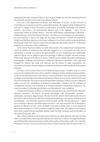 Of Wandering, Objects and Observers
4
equipment, plus their anatomical theater, gave us great insight into how the medical profession
has striven for centuries to heal man from physical ailment.
Our visit to the Department of History and Philosophy of Science, at the University of
Cambridge, was an adventure into the sacred and the profane, the magical and the traditional. Not
only did we engage in lively discussions on the nature of scientific knowledge, wax embryos,
Goethe’s color theory, visit time-honored libraries such as the Bodleian – where we saw
manuscripts written by Charles Darwin – and visit world-famous anthropological collections –
Whipple Museum, Scott Polar Research Institute, The Museum of Archaeology and Anthropology –
but were treated to a visit to The Eagle, the pub where the discovery of DNA was announced.
Besides such thrilling experiences we also got a glimpse of a tree that is said to be descended from
that beneath which Isaac Newton rested when an bright idea descended upon him – both events
inspired one of the essays in this compilation.
At the Science Museum, London, we spoke with curators who compared and contrasted state
of the art exhibits to traditional ones and who engaged us in a conversation on what sort of
information is actually conveyed to the general public via new installations; how traditionally
collected objects can be utilized to give new meaning to different scientific research practices.
While at the Museum of the History of Science, Oxford, various exhibits illustrated contemporary
museographic challenges and missions; a traditional collection of astrolabes, a day long event
designed for families that dealt with Marconi and the history of radio transmission, the
presentation of a objects from the fabulous Tradescant collection in itself a landmark in the history
of science.
In France, at the Institute National de la Recherche Agronomique, Versailles, we got a view of
science in the making with visits to the wonderful Arabidopsis thaliana hybrid production facility.
At the Centre Alexandre Koyré of the Muséum National d’Histoire Naturelle at Paris, we had the
privilege of viewing objects from historical botanical collections such as the Cabinet du Roy and
The Paris Herbarium. The work of classical botanists like Lamarque, Vaillant, de Jussieu appeared
before our eyes; the complexities of botanical nomenclature, cladistics and the evolution of
contemporary research were presented to us by staff, researchers and graduate students as “the
moral economies of collecting natural history and biomedicine” were considered.
During a brief stopover in Berlin, we listened to discussions on the transition from classical to
quantum mechanics, the history of gestual knowledge, early photographic processes –
ambrotypes, cyanotypes, daguerrotypes. We also visited the Berliner Medizinihstorisches Museum
der Charité, with its historical collections of anatomical pathology – jars and jars of body parts in
formaldehyde – the Helmholtz Zentrum for Kulturtechnik, and the Naturkundemuseum – which
was to undergo a rigorous and exhilarating renovation – and were amazed by the Archaeopteryx
fossil in its collection. In turn, at the Humboldt Universität zu Berlin where we were treated, no
more and no less than to a look at a lobster caught by Fidel Castro. This object can be found at
their newly created Internet searchable database under the link Crustacea, and was the object of
the month during May 2006.
After a brief weekend at our primary host institution we again departed, this time for Italy
where we would witness time-honored collections but also listen to tales of meraviglie finely spun
around labyrinths, botanical specimens and the obscure plots of Florentine royalty. We visited the
Fondazione Scienza e Tecnica as well as the Museo di Storia Naturale dell'Università di Pisa, “La
 