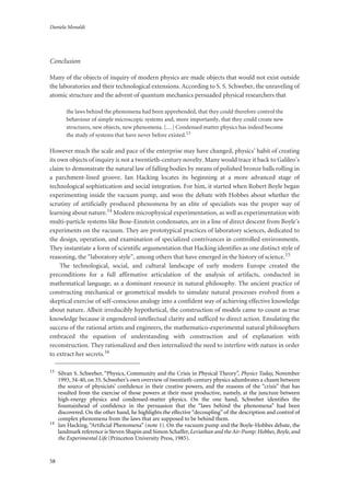 Daniela Monaldi
58
Conclusion
Many of the objects of inquiry of modern physics are made objects that would not exist outside
the laboratories and their technological extensions. According to S. S. Schweber, the unraveling of
atomic structure and the advent of quantum mechanics persuaded physical researchers that
the laws behind the phenomena had been apprehended, that they could therefore control the
behaviour of simple microscopic systems and, more importantly, that they could create new
structures, new objects, new phenomena. […] Condensed matter physics has indeed become
the study of systems that have never before existed.13
However much the scale and pace of the enterprise may have changed, physics’ habit of creating
its own objects of inquiry is not a twentieth-century novelty. Many would trace it back to Galileo’s
claim to demonstrate the natural law of falling bodies by means of polished bronze balls rolling in
a parchment-lined groove. Ian Hacking locates its beginning at a more advanced stage of
technological sophistication and social integration. For him, it started when Robert Boyle began
experimenting inside the vacuum pump, and won the debate with Hobbes about whether the
scrutiny of artificially produced phenomena by an elite of specialists was the proper way of
learning about nature.14 Modern microphysical experimentation, as well as experimentation with
multi-particle systems like Bose-Einstein condensates, are in a line of direct descent from Boyle’s
experiments on the vacuum. They are prototypical practices of laboratory sciences, dedicated to
the design, operation, and examination of specialized contrivances in controlled environments.
They instantiate a form of scientific argumentation that Hacking identifies as one distinct style of
reasoning, the “laboratory style”, among others that have emerged in the history of science.15
The technological, social, and cultural landscape of early modern Europe created the
preconditions for a full affirmative articulation of the analysis of artifacts, conducted in
mathematical language, as a dominant resource in natural philosophy. The ancient practice of
constructing mechanical or geometrical models to simulate natural processes evolved from a
skeptical exercise of self-conscious analogy into a confident way of achieving effective knowledge
about nature. Albeit irreducibly hypothetical, the construction of models came to count as true
knowledge because it engendered intellectual clarity and sufficed to direct action. Emulating the
success of the rational artists and engineers, the mathematico-experimental natural philosophers
embraced the equation of understanding with construction and of explanation with
reconstruction. They rationalized and then internalized the need to interfere with nature in order
to extract her secrets.16
13
Silvan S. Schweber, “Physics, Community and the Crisis in Physical Theory”, Physics Today, November
1993, 34-40, on 35. Schweber’s own overview of twentieth-century physics adumbrates a chasm between
the source of physicists’ conﬁdence in their creative powers, and the reasons of the “crisis” that has
resulted from the exercise of those powers at their most productive, namely, at the juncture between
high-energy physics and condensed-matter physics. On the one hand, Schweber identiﬁes the
fountainhead of conﬁdence in the persuasion that the “laws behind the phenomena” had been
discovered. On the other hand, he highlights the effective “decoupling” of the description and control of
complex phenomena from the laws that are supposed to be behind them.
14
Ian Hacking, “Artiﬁcial Phenomena” (note 1). On the vacuum pump and the Boyle-Hobbes debate, the
landmark reference is Steven Shapin and Simon Schaffer,Leviathan and the Air-Pump: Hobbes, Boyle, and
the Experimental Life (Princeton University Press, 1985).
 