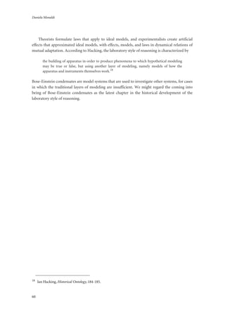 Daniela Monaldi
60
Theorists formulate laws that apply to ideal models, and experimentalists create artificial
effects that approximated ideal models, with effects, models, and laws in dynamical relations of
mutual adaptation. According to Hacking, the laboratory style of reasoning is characterized by
the building of apparatus in order to produce phenomena to which hypothetical modeling
may be true or false, but using another layer of modeling, namely models of how the
apparatus and instruments themselves work.18
Bose-Einstein condensates are model systems that are used to investigate other systems, for cases
in which the traditional layers of modeling are insufficient. We might regard the coming into
being of Bose-Einstein condensates as the latest chapter in the historical development of the
laboratory style of reasoning.
18
Ian Hacking, Historical Ontology, 184-185.
 