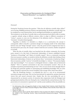 61
Preservation and Representation of a Geological Object
“Natural Monument” as a Legislative Deﬁnition1
Dario Moretta
Foreword
During the Wandering Seminar the question: “What does the definition scientific object define?”
was recurring. Middling territories of history and epistemology, the definition scientific object can
be considered as a mere historical fact, but its ontological potentialities are explicitly stated2.
The invitation to use the idea of scientific object as an hermeneutical tool which is able to translate
a cognitive attitude acting in different contexts, either to adapt to different conceptions of
“science”, assumes to cross over the distinction if the definition itself is a “discovery” or an
“invention” of modern historiography.
Regardless to whether it is intended as a display or as a construction, the concept is
consequently called to describe a persistent though ever-changing model of the relationships
between man and “things” through “science”. Once the grand narrative categories have been so
deconstructed to pass away, the concept is asked to lead into new scenarios, whether unexplored
or un-built.
When the idea of scientific object was launched into the scholar community, the focusing
point seemed to be that kind of historicized relationships of interest established between
“producers of knowledge” and “objects of scientific enquiry”. But as a community wandering
from one museum to another, we needed to decline the definition scientific object looking at those
historicized relationships of interest set up between those “environments of picked-up things”
that are museums, and the “receivers” of scientific knowledge (i.e. visitors). “Do museums display
only dead knowledge?”, “Is it necessary to distinguish between a display and an historicized
display?” “How to represent environment in the mass-consumption society?”, these are all
examples of questions presented during our tour3. How can one narrate stories through objects?
Do things have particular qualities in representing and establishing knowledge? Why are some
things intended to represent the current sensibility of the average visitor, better than others?
After the Wandering Seminar, I co-ordinated the visit to a cave of an environmental
association teenage work camp. This cave has been declared, by regional law, geotope of particular
interest first and natural monument later. Despite this, the area surrounding the cave is
characterized by an intensive activity of extraction that compromises both the biological and
geological particularities of the site. During the visit, I realised that the contrast between what “the
preservation of a monument is expected to be” and the actual conditions of the site probably was
1
For informations, help and suggestions thanks to: Irene Amadei, Paolo Catterina, Linda Chiodi, Peter
Carlo Kugler, Vincenzo Ondei, Emanuele Pellegrini, Walter Robbiati, Paolo Schirolli, Dante Vailati, and
Jan Von Brevern.
2
Daston ed. 2000: 1-14.
3
All these questions refer to speciﬁc objects edited (or: that are going to be edited as rotating objects) in
the website of the Wandering Seminar (http://scientiﬁcobjects.mpiwg-berlin.mpg.de: “Wandering
Seminar”).
 