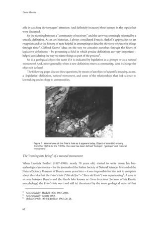 Dario Moretta
62
able in catching the teenagers’ attention. And definitely increased their interest in the topics that
were discussed.
So the meeting between a “community of receivers” and the cave was seemingly oriented by a
specific definition. As an art historian, I always considered Francis Haskell’s approaches to art
reception and to the history of taste helpful in attempting to describe the ways we perceive things
through time4. Clifford Geertz’ ideas on the way we conceive ourselves through the filters of
legislative definitions – by presenting a field in which precise definitions are very important –
helped considering the way we name things as part of the process5.
So is a geological object the same if it is indicated by legislation as a geotope or as a natural
monument? And, more generally: when a new definition enters a community, does it change the
objects it defines?
The following pages discuss these questions, by means of an object of scientific enquiry, a cave,
a (legislative) definition, natural monument, and some of the relationships that link science to
lawmaking and ecology to communities.
Figure 1: Internal view of the Friar’s hole as it appears today. Object of scientific enquiry
from the 1920s to the 1970s, the cave has been defined “biotope”, “geotope” and “natural
monument”.
The “coming into being” of a natural monument
When Leonida Boldori (1897-1980), nearly 70 years old, started to write down his bio-
speleological memories – for the journals of the Italian Society of Natural Sciences first and of the
Natural Science Museum of Brescia some years later – it was impossible for him not to complain
about the risks that the Friar’s hole (“Büs del fra” – “Buco del Frate”) was experiencing6. A cave in
an area between Brescia and the Garda lake known as Carso bresciano (because of his Karstic
morphology) the Friar’s hole was (and still is) threatened by the same geological material that
4
See especially: Haskell 1978, 1987, 2000.
5
See especially: Geertz 1983.
6
Boldori 1963: 180-84; Boldori 1967: 26-28.
 