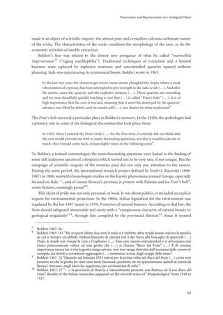 Preservation and Representation of a Geological Object
63
made it an object of scientific enquiry: the almost pure and crystalline calcium-carbonate nature
of the rocks. The characteristics of the rocks condition the morphology of the area, as do the
economic activities of marble extraction.
Boldori’s fear was related to the almost new arrogance of what he called “marmofilia
imperversante”7 (“raging marblephilia”). Traditional techniques of extraction and a limited
business were replaced by explosive mixtures and uncontrolled quarries opened without
planning. Italy was experiencing its economical boom. Boldori wrote in 1963:
In the last two years the situation get worse: more streets ploughed the slopes where a weak
reforestation of cypresses has been attempted to give strength to the oaks scrub (…). And after
the streets, came the quarries and the explosive mixture (…). These quarries are extending
and are now dreadfully quickly reaching a cave that (…) is called “Friar’s hole” (…). It is of
high importance that the cave is rescued, meaning that it won’t be destroyed by the quarries’
advance, nor filled by debris, and we would add (…), nor shaken by mine explosions8
.
The Friar’s hole reserved a particular place in Boldori’s memory. In the 1920s, the speleologist had
a primary role in some of the biological discoveries that took place there:
In 1923, when I entered the Friar’s hole (…) for the first time, I certainly did not think that
the cave would provide me with so many fascinating questions, nor that it would excite me so
much, that I would come back, at least eighty times in the following years9
.
To Boldori, a trained entomologist, the main fascinating questions were linked to the finding of
some still unknown species of coleoptera which turned out to be very rare, if not unique. But the
campaign of scientific enquiry of the twenties paid did not only pay attention to the insects.
During the same period, the international research project defined by Emil G. Racovi†^ (1868-
1947) in 1904, wanted to homologate studies on the Karstic phenomena around Europe, especially
focused on Italy. “...and of course Brescia’s province is present with Paitone and its Friar’s hole”,
wrote Boldori, seemingly proud10.
This claim of pride was not only personal, or local. It was about politics, it included an explicit
request for environmental protection. In the 1960s, Italian legislation for the environment was
regulated by the law 1497 issued in 1939, Protection of natural beauties. According to that law, the
State should safeguard immovable real estate with a “conspicuous character of natural beauty or
geological singularity”11, through lists compiled by the provincial districts12. Since it seemed
7
Boldori 1967: 26.
8
Boldori 1963: 181 “Ma in quest’ultimi due anni il male si è inﬁttito: altre strade hanno solcato le pendici
su cui si tentava un debole rimboschimento di cipressi tesi a dar forza alla boscaglia di quercioli (…)
Dopo le strade son venute le cave e l’esplosivo (…) Esse cave stanno estendendosi e si avvicinano con
ritmo paurosamente veloce ad una grotta che (…) si chiama “Buco del Frate” (…) È di somma
importanza invece far sì che la grotta venga salvata, cioè non venga distrutta dall’avanzare delle cavem né
riempita dai detriti e vorremmo aggiungere (…) nemmeno scossa dagli scoppi delle mine”.
9
Boldori 1967: 24 “Quando nel lontano 1923 entrai per la prima volta nel Buco del Frate (…) certo non
pensavo né che la grotta mi riservasse tante fascinose questioni, né mi appassionasse quindi al punto da
farmici ritornare, negli anni che seguirono, per un’ottantina di volte”.
10
Boldori 1967: 27 “…e la provincia di Brescia è naturalmente presente con Paitone ed il suo Buco del
Frate”. Results of the Italian researches appeared on the seventh series of “Biospeleologica” from 1918 to
1927.
 