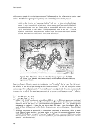 Dario Moretta
64
difficult to persuade the provincial committee of the beauty of the site, to be more successful it was
instead stated that its “geological singularity” was certified by international projects.
Let this be clear from the very beginning : the Friar’s hole (no. 1 Lo of the national speleologic
register) is not a Postumia, nor a Castellana ; it is not a sequence of spaces embellished with
limestone collars and rocks lace, though it has an unmistakable wild beauty. Anyway it is a
cave of great interest for the scholar (...) Many other things could be said, but (...) what is
important is the defence, the protection of the Friar’s hole, which today is a classical place for
research, still rich in unknown matters and in study possibilities13
.
Figure 2: Relief of the Friar’s hole for the national speleologic register, April 28, 1929.
The number “1 Lo” has been often used to underline symbolically the historical and scientific
significance of the site.
In a way, Boldori did not renounce to consider the cave “beautiful”. But he knew the wild beauty
he referred to was a concept missing in the Italian legislation14. It was not recognized by the
common people, nor by naturalists15. This wild beauty was not pictorial. It was not humanistic. It
was not even rocaille. It did not relate to an aesthetic of measures and/or decorations16. Probably,
11
L 1497/1939 (June, 29): art. 1.
12
L 1497/1939 (June, 29): art. 2.
13
Boldori 1963: 181-82“Intendiamoci subito: il Buco del Frate (n. 1 Lo del catasto speleologico nazionale)
non è una Postumia, non è una Castellana; non è un succedersi di vani adorni di trine calcaree e di
merletti di roccia, pur avendo una sua inconfondibile selvaggia bellezza, ma è una grotta di grande
interesse per lo studioso (…) Molte altre cose si potrebbero dire, ma (…) quel che conta è la difesa , la
tutela del Buco del frate ormai località classica di ricerche, ricca tuttora di incognite e di possibilità di
studio”.
14
Seemingly, the concept of “wild beauty” is on loan from the concept of “wilderness”, central in Henry
David Thoreau’s vision of ecology and in the making of the American environmental culture: Worster
19942: 57-112. Today the concept of “wilderness” is opposed by some environmental historians such as
William Cronon, since it would set man outside of nature, and either refers to a limitative romantic
aesthetic: Dann-Mittman 1997.
 