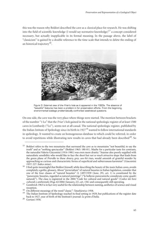 Preservation and Representation of a Geological Object
65
this was the reason why Boldori described the cave as a classical place for research. He was shifting
into the field of scientific knowledge (I would say normative knowledge)17 a concept considered
necessary, but actually inapplicable in its formal meaning. In the passage above, the label of
“classicism” is gained by a double reference to the time scale that intends to delete the ending of
an historical trajectory18.
Figure 3: External view of the Friar’s hole as it appeared in the 1920s. The absence of
“beautiful” features has been a problem in for preservation efforts. From the beginning,
environmental tutelage problematically confronted aesthetical questions.
On one side, the cave was the very place where things were started. The mention between brackets
of the number “1 Lo” that the Friar’s hole gained in the national speleologic register of at least 1500
caves in Lombardy (“Lo”), seems not at all casual. The national speleologic register, published by
the Italian Intitute of Speleology since its birth in 192719 wanted to follow international standards
in speleology. It wanted to create an homogeneous database to which could be referred, in order
to avoid repetitions while illustrating new results in caves that had already been described20. So
15
Boldori refers to the two mountains that surround the cave as to mountains “not beautiful, to say the
truth” and as “nothing spectacular” (Boldori 1963: 180-81). Maybe for a particular taste for contrasts,
the naturalist Valerio Giacomini (1914-1981) was even more drastic: “Anyone also poorly supplied with
naturalistic sensibility who would like to face the short but not so much attractive slope that leads from
the green plane of Prevalle to these dreary, grey, sun-hit rises, would astonish of grateful wonder by
approaching so curious and characteristic forms of superﬁcial and subterranean karstsism” (Giacomini
1937: 227. Italics mine).
16
I ﬁnd quite meaningful that Boldori himself, while describing the beauty of the main Italian caves, avoids
completely a gothic glossary. About “pictorialism” of natural beauties in Italian legislation, consider that
one of the four classes of “natural beauties” (L 1497/1939 (June, 29), art. 1) is constituted by the
“panoramic beauties, regarded as natural paintings” (“le bellezze panoramiche considerate come quadri
naturali”). The class is registered in the 2004 “Code for cultural and natural goods” (Codice dei beni
culturali e ambientali, DLgs 42/2004 (January, 22), art. 136) and consequently still operating.
17
Gombrich 1963 is in fact very useful for the relationship between naming, aesthetics of science and visual
reception.
18
On different meanings of the word “classic”: Tatarkiewicz 1958.
19
The Italian Institute of Speleology reached its ﬁnal setting in 1929, but publications of the register date
back to 1927, year of birth of the Institute’s journal: Le grotte d’Italia.
20
Gortani 1930.
 