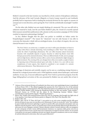 Dario Moretta
66
Boldori’s research in the late twenties was inscribed in a lively context of disciplinary settlement.
And the relevance of his (and Corrado Allegretti, or Gustvo Laeng) research in east Lombardy
probably had its importance both in leading the territorial division for the register to assume an
unusual east to west direction, and in giving the Friar’s hole the symbolically meaningful “number
one”21.
On the other side, Boldori was not simply thinking of a memorial. The cave was still rich in
unknown material to study. Just the year before Boldori’s plea, the Annals of a recently opened
little museum started their publications with a dossier on the excavation campaign of 1954-56 that
resulted in impressive paleontologic findings22.
In fact, Boldori thought that the place was perfect to establish an Italian centre for
biospeleological research23. The reason for “classicism” was not only because it was able to
overcome the timescale, it dealt with an ontological status. As an object of enquiry, the cave was
classical because it was complete.
The Friar’s hole is, in certain way, a complete cave since it offers great abundance in fauna in
a place where flora is already interesting. And everything in a little “Karst” that condenses
nearly the whole of speleologic phenomena. The cave offers branches almost horizontal,
branches with remarkable deposits of guano, branches in which big blocks create little
biotopes protected by minimal alterations. There are different kinds of wells, narrow passages
and very high domes, while the entrance offers a series of areas submitted to slight changes in
light investment. The covering of the cave changes from a thin cover maybe a couple of meters
to imposing strata of limestone placed upon each other. In short, it is a cave with an near
completeness of most aspects, that should be considered a rare example of a natural,
subterranean laboratory. These laboratories are rare.24
The marriage of classicism and scientific enquiry can be seen as a mediating strategy between a
demand for ecological preservation and a 1930s legislation mainly about landscapes, and formal
aesthetics. In any case, it was not sufficient to get the Friar’s hole in a protection program. Even the
huge bibliographical curriculum of the cave presented by Boldori was not useful. But at least it
21
Scheme of the territorial division of Lombardy into three east to west-speleological areas is reproduced
in Pavan-Pavan 1955: 5. The ofﬁcial mapping that assumes the Friar’s hole as no 1Lo of the national
speleologic register is dated April 28, 1929. The related description was published next year in the journal
Le grotte d’Italia: Boldori 1930. During the Wandering Seminar we also met another “lucky number”:
Marconi’s licence no 7777/00. See the object in the Wandering Seminar Website (http://
scientiﬁcobjects.mpiwg-berlin.mpg.de: “Wandering Seminar”).
22
Mazza 1962. Studies and communications about the 1954-56 campaign, that brought into light rests of
Ursus spaeleus, Canis lupus and Hyaena spaelea in Allegretti 1956, Pasa 1956, Marzollo 1962.
23
Boldori 1963: 183.
24
Boldori 1963: 182-83 “Il “Buco del Frate” è una grotta in un certo senso completa perché offre gran
dovizia di fauna in una zona con una ﬂora certo interessante. Il tutto in un piccolo “carso” che condensa
la quasi totalità dei fenomeni speleologi. La grotta in parola offre rami pressoché orizzontali, rami con
depositi notevoli di guano, rami in cui grandi massi creano piccoli biotopi difesi da facili alterazioni. Vi
sono pozzi di vario impegno, strettoie e duomi altissimi, mentre l’entrata inferiore offre un susseguirsi
di zone sottoposte al lento variare dell’investimento luminoso. La copertura della grotta varia da un
tenue copertura forse di uno o pochi metri ad un imponente sovrapporsi di strati calcarei. In una parola
è una grotta con una quasi completezza dei più vari aspetti, da potersi considerare come un raro esempio
di naturale laboratorio sotterraneo. Rari sono questi laboratori.”
 