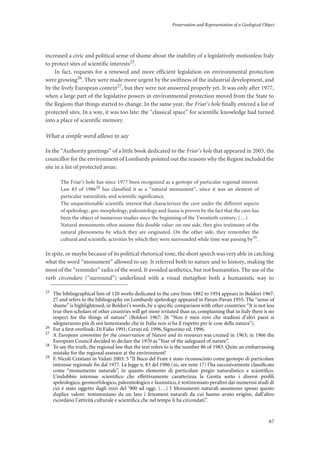 Preservation and Representation of a Geological Object
67
increased a civic and political sense of shame about the inability of a legislatively motionless Italy
to protect sites of scientific interests25.
In fact, requests for a renewed and more efficient legislation on environmental protection
were growing26. They were made more urgent by the swiftness of the industrial development, and
by the lively European context27, but they were not answered properly yet. It was only after 1977,
when a large part of the legislative powers in environmental protection moved from the State to
the Regions that things started to change. In the same year, the Friar’s hole finally entered a list of
protected sites. In a way, it was too late: the “classical space” for scientific knowledge had turned
into a place of scientific memory.
What a simple word allows to say
In the “Authority greetings” of a little book dedicated to the Friar’s hole that appeared in 2003, the
councillor for the environment of Lombardy pointed out the reasons why the Region included the
site in a list of protected areas:
The Friar’s hole has since 1977 been recognized as a geotope of particular regional interest.
Law 83 of 198628
has classified it as a “natural monument”, since it was an element of
particular naturalistic and scientific significance.
The unquestionable scientific interest that characterizes the cave under the different aspects
of speleology, geo-morphology, paleontology and fauna is proven by the fact that the cave has
been the object of numerous studies since the beginning of the Twentieth century. (…)
Natural monuments often assume this double value: on one side, they give testimony of the
natural phenomena by which they are originated. On the other side, they remember the
cultural and scientific activities by which they were surrounded while time was passing by29
.
In spite, or maybe because of its political rhetorical tone, the short speech was very able in catching
what the word “monument” allowed to say. It referred both to nature and to history, making the
most of the “reminder” radix of the word. It avoided aesthetics, but not humanities. The use of the
verb circondare (“surround”) underlined with a visual metaphor both a humanistic way to
25
The bibliographical lists of 120 works dedicated to the cave from 1882 to 1954 appears in Boldori 1967:
27 and refers to the bibliography on Lombardy speleology appeared in Pavan-Pavan 1955. The “sense of
shame” is highlightened, in Boldori’s words, by a speciﬁc comparison with other countries:“It is not less
true then scholars of other countries will get more irritated than us, complaining that in Italy there is no
respect for the things of nature” (Boldori 1967: 26 “Non è men vero che studiosi d’altri paesi si
sdegneranno più di noi lamentando che in Italia non si ha il rispetto per le cose della natura”).
26
For a ﬁrst overlook: Di Fidio 1991, Ceruti ed. 1996, Signorino ed. 1996.
27
A European committee for the conservation of Nature and its resources was created in 1963; in 1966 the
European Council decided to declare the 1970 as “Year of the safeguard of nature”.
28
To say the truth, the regional law that the text refers to is the number 86 of 1983. Quite an embarrassing
mistake for the regional assessor at the environment!
29
F. Nicoli Cristiani in Vailati 2003: 5 “Il Buco del Frate è stato riconosciuto come geotopo di particolare
interesse regionale ﬁn dal 1977. La legge n. 83 del 1986 (sic, see note 17) l’ha succesivamente classiﬁcato
come “monumento naturale”, in quanto elemento di particolare pregio naturalistico e scientiﬁco.
L’indubbio interesse scientiﬁco che effettivamente caratterizza la Grotta sotto i diversi proﬁli
speleologico, geomorfologico, paleontologico e faunistico, è testimoniato peraltro dai numerosi studi di
cui è stato oggetto dagli inizi del ‘900 ad oggi. (…) I Monumenti naturali assumono spesso questo
duplice valore: testimoniano da un lato i fenomeni naturali da cui hanno avuto origine, dall’altro
ricordano l’attività culturale e scientiﬁca che nel tempo li ha circondati”.
 