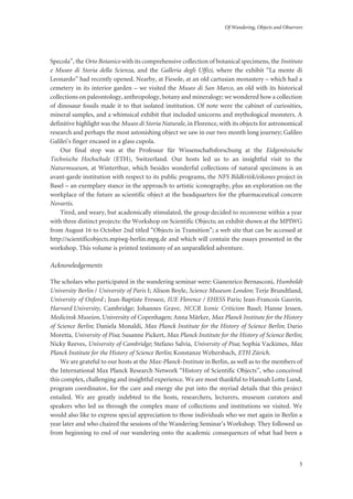 Of Wandering, Objects and Observers
5
Specola”, the Orto Botanico with its comprehensive collection of botanical specimens, the Instituto
e Museo di Storia della Scienza, and the Galleria degli Uffizi, where the exhibit “La mente di
Leonardo” had recently opened. Nearby, at Fiesole, at an old cartusian monastery – which had a
cemetery in its interior garden – we visited the Museo di San Marco, an old with its historical
collections on paleontology, anthropology, botany and mineralogy; we wondered how a collection
of dinosaur fossils made it to that isolated institution. Of note were the cabinet of curiosities,
mineral samples, and a whimsical exhibit that included unicorns and mythological monsters. A
definitive highlight was the Museo di Storia Naturale, in Florence, with its objects for astronomical
research and perhaps the most astonishing object we saw in our two month long journey; Galileo
Galilei’s finger encased in a glass cupola.
Our final stop was at the Professur für Wissenschaftsforschung at the Eidgenössische
Technische Hochschule (ETH), Switzerland. Our hosts led us to an insightful visit to the
Naturmuseum, at Winterthur, which besides wonderful collections of natural specimens is an
avant-garde institution with respect to its public programs, the NFS Bildkritik/eikones project in
Basel – an exemplary stance in the approach to artistic iconography, plus an exploration on the
workplace of the future as scientific object at the headquarters for the pharmaceutical concern
Novartis.
Tired, and weary, but academically stimulated, the group decided to reconvene within a year
with three distinct projects: the Workshop on Scientific Objects; an exhibit shown at the MPIWG
from August 16 to October 2nd titled “Objects in Transition”; a web site that can be accessed at
http://scientificobjects.mpiwg-berlin.mpg.de and which will contain the essays presented in the
workshop. This volume is printed testimony of an unparalleled adventure.
Acknowledgements
The scholars who participated in the wandering seminar were: Gianenrico Bernasconi, Humboldt
University Berlin / University of Paris I; Alison Boyle, Science Museum London; Terje Brundtland,
University of Oxford ; Jean-Baptiste Fressoz, IUE Florence / EHESS Paris; Jean-Francois Gauvin,
Harvard University, Cambridge; Johannes Grave, NCCR Iconic Criticism Basel; Hanne Jessen,
Medicinsk Museion, University of Copenhagen; Anna Märker, Max Planck Institute for the History
of Science Berlin; Daniela Monaldi, Max Planck Institute for the History of Science Berlin; Dario
Moretta, University of Pisa; Susanne Pickert, Max Planck Institute for the History of Science Berlin;
Nicky Reeves, University of Cambridge; Stefano Salvia, University of Pisa; Sophia Vackimes, Max
Planck Institute for the History of Science Berlin; Konstanze Weltersbach, ETH Zürich.
We are grateful to our hosts at the Max-Planck-Institute in Berlin, as well as to the members of
the International Max Planck Research Network “History of Scientific Objects”, who conceived
this complex, challenging and insightful experience. We are most thankful to Hannah Lotte Lund,
program coordinator, for the care and energy she put into the myriad details that this project
entailed. We are greatly indebted to the hosts, researchers, lecturers, museum curators and
speakers who led us through the complex maze of collections and institutions we visited. We
would also like to express special appreciation to those individuals who we met again in Berlin a
year later and who chaired the sessions of the Wandering Seminar’s Workshop. They followed us
from beginning to end of our wandering onto the academic consequences of what had been a
 