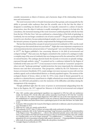 Dario Moretta
68
consider monuments as objects of interest, and a harmonic shape of the relationships between
men and environment.
The word monument refers to broader lexical practices than geotope, and consequently has the
ability to persuade wider audiences than just the scientific ones to the fact that the object it
designates is something one should care about. It is typically connected to a culture of massive
preservation, since the object it indicates is usually meaningful as a memory to be kept alive. By
coincidence, the memorial meaning of the word monument combined perfectly with the fact that
from the late 1970s the Friars’ hole was confirmed as a classical place of the birth of speleology in
Lombardy, but was not longer considered a site of active research30. The grown-up discipline had
turned its eyes elsewhere, because palaeontological samples were no longer available and because
the intrusive presence of quarries nearby compromised the biological environment.
The law that introduced the concept of natural monument in Lombardy in 1983, was the result
of a long process that started about ten years before31. Right after some important competences in
environmental protection and preservation of “natural goods” were moved from State to Regions
in 197732, the Region published a law concerning Measures in the field of environmental and
ecological tutelage33. That same year, the Region committed to the creation of a catalogue to make
a complete map of the areas in Lombardy that were being preserved by the national law 1497/1939
on natural beauties. The catalogue showed clearly the necessity to overcome an episodic tutelage,
expressed through aesthetic values34. As pointed out by a conference initiated by the Region of
Lombardy in that same year 197735, it was necessary to move towards an “ecosystem” perspective
where not only “landscape paintings” needed protection, but more importantly the relationships
between men and their environment. That perspective, ratified by the UN Declaration on the
human environment (Stockholm 1972), made tutelage even more necessary in areas with very low
aesthetic appeal, such as industrialized districts, or densely populated regions. The memory of the
ecological disaster of Seveso, where on July 10, 1976 a toxic cloud of dioxin generated by an
accident in a chemical factory caused harm to a highly urbanized area twenty kilometres north of
Milan, was still fresh and painful as were the memories of the difficulties and delays during the
management of the emergency.
Though published right after the move of powers in environmental safeguarding from the
State to the Regions, the 1977 regional law Measures in the field of environmental and ecological
30
After 1967, another paleo-speleological expedition was organized in 1970, but with not satisfactory
results. See Simoni 1971. On the other side, archive researches traced back to 1872 the ﬁrst “scientiﬁc
visit” to the cave. The visitor, Giuseppe Ragazzoni (1824-1898) was one of the most important actor in
the establishment of a speleological tradition in the area of Brescia, which became in the late nineteenth
century the Italian area better known from a speleological point of view after the Karst. See Vailati 2003:
52-60.
31
Furlanetto 1984 remembers the Council of the Region undertook to elaborate a plan for protected areas
since November 8, 1973.
32
DPR 616/1977 (July, 24): mainly articles 80-83.
33
LR Lombardia 33/1977 (July, 27):Misure nel campo della tutela ambientale ed ecologica.
34
Regione Lombardia 1981. In the“Authorities greetings”Luigi Vertemati, councillor for territorial politics
of the Region wrote: “The publication (…) show(s) the substantial episodic nature with which, in back
times, on proceeded in the ﬁeld and clearly denounce(s) that an environmental policy that only conﬁdes
on a binding policy can not be longer proposed” (“La pubblicazione (…) evidenzia(...) la sostanziale
episodicità con cui si è proceduto in passato nella materia e denuncia(…) l’improponibilità di proseguire
sulla strada di una politica ambientale afﬁdata alla sola politica vincolistica”).
35
Consiglio Regione Lombardia ed. 1978.
 