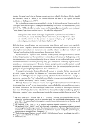 Preservation and Representation of a Geological Object
69
tutelage did not acknowledge yet the new competences involved with this change. The law should
be considered rather as a result of the conflicts between the State to the Regions, since the
institution of the Regions in 197036.
The regional government was not satisfied with the definition of natural beauties, and the
concept of environmental goods, used by the new Ministry for cultural and environmental goods
(1974). The 1977 law decided to use the concepts of biotope and geotope to define some particular
“local places of specific naturalistic interest” that asked for safeguarding37:
For the purpose of the present law biotopes and geotopes to be protected are considered to be
environments, not heavily altered by anthropic interventions, that are of particular natural
and scientific interest for the presence of vegetal, zoological, geo-morphological,
paleontological, mineralogical or hydrological displays (…)38
.
Differing from natural beauty and environmental good, biotope and geotope were explicitly
scientific terms. They broke with an aesthetical tradition in naming, but also with a circular idea
of complementation between humanistic and scientific cultures (or: between “culture” and
“science”, as often described in nomenclature documents in the 70s).
Not much used at a legislative level, the terms were frequently employed by natural scientists
to describe particular areas. The term biotope was introduced in Germany at the beginning of the
twentieth century. According to Haeckel’s ideas on habitat, it was used to indicate an area of
similar environmental conditions providing living space for a specific assemblage of plants and/or
animals. As a consequence, geotope (from the German geotop) was introduced to indicate a small
spatial unit, geographically homogeneous, recognizable from the surroundings because of the
geological and geo-morphological processes that characterize it39.
By using these terms, the Region of Lombardy seemed to recognize the first importance of
scientific reasons for tutelage. To elaborate on “compromise-formulas” like the one used by
Boldori in his 1960s pleas was not longer necessary. A biotope should be preserved as a biotope, a
geotope as a geotope. The Friar’s hole, which entered the list of preserved areas attached to this law,
did not need its “wild beauty”, nor its “classicity” anymore.
Although the discussion of the law does not provide particular information about the decision
to introduce these terms40, we can attempt an interpretation by looking at some of its current uses.
We know, for instance, that the term biotope has been used in territorial planning documents at
least since 1971. During that year the Italian National Research Council presented a map of Italian
biotopes as a result of a more general program intended to locate areas liable for preservation41. In
36
On these conﬂicts see Ceruti ed. 1996: 16-21. Concerning Lombardy, we should remember the long,
pioneering and often opposed process of institution of the ﬁrst regional park in Italy along the Ticino
river (1971-74), and an ofﬁcial petition against restrictive interpretations on territorial planning agreed
by the State (1972).
37
LR Lombardy 33/1977 (July, 27) : art. 1 “luoghi di particolare interesse naturalistico locale”.
38
LR Lombardy 33/1977 (July, 27): art. 2“Agli effetti della presente legge sono considerati biotopi e geotopi
da tutelare gli ambienti, non gravemente alterati da interventi antropici, che siano di particolare interesse
naturalistico e scientiﬁco per la presenza di manifestazioni vegetali, zoologiche, geomorfologiche,
paleontologiche, mineralogiche o idrologiche (…)”.
39
The ﬁrst occurrence of the term biotope is in Dahl 1908. Deﬁnition of geotope according to Sturm 1994.
40
Regione Lombardia 1975-80: 1813-27.
41
Pratesi 1973 : 25.
 