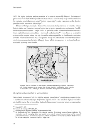 Dario Moretta
70
1972, the Italian botanical society presented a “census of remarkable biotopes that deserved
protection”42. In 1973, the European Council circulated a “classificatory essay” on the terms used
for protected areas in Europe, in which “biotope preservation” was the expression used to describe
purely scientific interests in the tutelage43.
The use of biotope answered a demand for protection clearly expressed by scientific milieus
both in Italian and European contexts, but the use of geotope seemed more problematic. Possibly
this term was introduced for a simple choice of symmetry. But it could also be that the reference
to an explicit German nomenclature – not much used elsewhere44 – was chosen as an implicit
critique to the national policy. Just one year earlier, Germany ratified its Bundesnaturschutzgesetz
(Federal Nature Conservation Act): this general policy law did not only consider the scientific
motivations as essential, but also delegated almost all the competences in territorial and eco-
systematic planning to the Länder.
Figure 4: Map of Lombardy for the usage of the national speleologic register. The division
into three areas assumes an unusual east to west direction, probably due to the intensity
of research in East Lombardy at the same period that the register was established.
Flying high and coming back to sentimentalism
When, in the afternoon of July 28, 1983 the regional counsellors of Lombardy met to pass the law
– later known as General plan for the protected regional areas45 – the sensation of pride was in the
air. It didn’t matter that in front of the Regional office some environmental groups were protesting
42
Pratesi 1973 : 25.
43
Conseil de L’europe 1973: 102, 104.
44
On the german origins of the term see Wiedenbein 1994.
45
LR Lombardy 86/1983 (November, 30). General plan for the regional protected areas. Rules for the
institution and the managing of the reserves, the parks and the natural monuments, as well as areas of
particular natural and environmental relevance.Information behind are mainly taken from the discussion
on the law in Regione Lombardia 1980-85: 2669-2746.
 