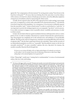 Preservation and Representation of a Geological Object
71
against the “low compromises at the last moment” by waving posters saying “From Seveso to the
fraud-law on the parks”46. Of course, that was irritating. But at the same time, it was the evidence
of the existence of at least two cultures of landscape preservation, and of the difficulties implied in
a long process of mediation aimed at representing the whole society.
Actually, the law aspired to place the 40% of the regional territory under tutelage (a percentage
never seen, or imagined in a country with a miserable 0.63% of protected territory)47 and with this
it involved a large part of the population. As a consequence, it was necessary to definitely separate
from the association “park”-“system of hard control” in order to avoid refusal or a “park-fear”. It
was important to present the tutelage program not as an unpopular “top-down” coercive process.
It was rather necessary to engage as more as possible citizens’ sensibility and awareness, in order
to obtain consent.
In short, the law had to find out a good conciliation between anthropocentric and eco-centric
points of view, in order to translate a theoretical eco-systemic framework into a general practice.
Since this program was completely new in the national scene, and ambitious, it was predictably
difficult. The bill was the result of a long process, sometimes encounting difficulties and criticisms
of opposite sides48. But the final compromise between the naturalists’ claims and the necessity of
an industrialized population was felt as so “reasonable” that the political consent on the law was
unusually unanimous49. In many counsellors’ opinion, this was a big merit. For instance, the
socialist counsellor Maurizio Ricotti though that:
We know we are trying to fly high, to fly very high and the Region of Lombardy can truly give,
on this subject, I am not saying a lesson, but an indication of direction to other boats, bigger
sailing ships: to the national legislator for its general law50
.
If then “flying high” would mean “coming back to sentimentalism” in terms of environmental
culture, that was a risk worth taking.
46
“Da Seveso alla legge truffa sui parchi”. Protests were mainly concerned with hunting in some particular
protected areas and with some mechanism of choice of environmental committeemen.“Seveso”refers to
the chemical accident of 1976 mentioned above, “legge truffa” to the national law 148/1953 that
introduced a mechanism of majority prize for the parties that obtained more than the 50% of votes. The
law, hardly contested, failed in giving expected results while implied a huge loss of votes for its main
sponsor (Christian Democracy party) in the next elections. It was abrogated in 1954. The information
about the poster in Regione Lombardia 1980-85: 2693. The day before the discussion, a press release with
critical remarks on the “low compromises of the last moment” was diffused by an alliance of
environmental associations. See: Corriere della Sera 1983a: 14; ARL III.419, prot. 2053/1983 (June, 2).
47
Information from: Regione Lombardia 1980-85: 2681; Pratesi 1971: 14.
48
As seen above, ﬁrst attempts to create a regional legislation in the ﬁeld were ﬁgured out in 1973 and took
back after the delegation of powers in territorial planning from the State to the Regions (1977). The bill
that ﬁnally turned into the regional law 86/1983 was presented in 1980 by some counsellors of the
communist party and adopted by the Regional Council in march 1981. Since then, the law proposal was
discussed several times with a great number of associations representing environmental groups as well
as productive activities and other groups. During the process critiques were expressed by hunters,
environmental groups, agricultural and industrial associations. See ARL III.419, letter ANLC to the
President of the seventh commission, June 21, 1983 and protocols: 2569/1981 (July, 6) 2669/1982 (June,
20) 3320/1982 (August, 31). See also Furlanetto 1982.
49
Corriere della Sera 1982b: 15. The unanimous consensus was possible even because many critical
amendments were retired just before the approval.“Italia nostra”, at the time the main Italian association
for preservation and the mostly engaged with a general policy for environmental tutelage expressed a
positive judgement of the ﬁnal version: see Furlanetto 1984.
 