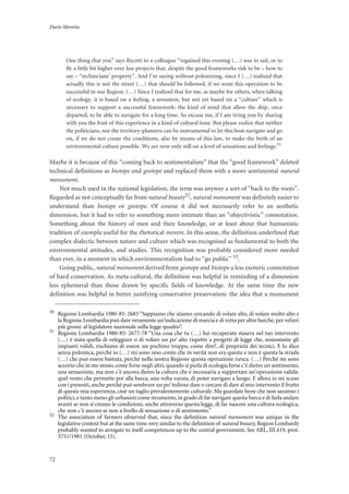 Dario Moretta
72
One thing that you” says Ricotti to a colleague “regained this evening (…) was to sail, or to
fly a little bit higher over law projects that, despite the good frameworks risk to be – how to
say – “technicians’ property”. And I’m saying without polemizing, since I (…) realized that
actually this is not the street (…) that should be followed, if we want this operation to be
successful in our Region. (…) Since I realized that for me, as maybe for others, when talking
of ecology, it is based on a feeling, a sensation, but not yet based on a “culture” which is
necessary to support a successful framework: the kind of wind that allow the ship, once
departed, to be able to navigate for a long time. So excuse me, if I am tiring you by sharing
with you the fruit of this experience in a kind of cultural tone. But please realize that neither
the politicians, nor the territory-planners can be instrumental to let this boat navigate and go
on, if we do not create the conditions, also by means of this law, to make the birth of an
environmental culture possible. We are now only still on a level of sensations and feelings.51
Maybe it is because of this “coming back to sentimentalism” that the “good framework” deleted
technical definitions as biotope and geotope and replaced them with a more sentimental natural
monument.
Not much used in the national legislation, the term was anyway a sort of “back to the roots”.
Regarded as not conceptually far from natural beauty52, natural monument was definitely easier to
understand than biotope or geotope. Of course it did not necessarily refer to an aesthetic
dimension, but it had to refer to something more intimate than an “objectivistic” connotation.
Something about the history of men and their knowledge, or at least about that humanistic
tradition of exempla useful for the rhetorical movere. In this sense, the definition underlined that
complex dialectic between nature and culture which was recognised as fundamental to both the
environmental attitudes, and studies. This recognition was probably considered more needed
than ever, in a moment in which environmentalism had to “go public” 53.
Going public, natural monument derived from geotope and biotope a less exoteric connotation
of hard conservation. As meta-cultural, the definition was helpful in reminding of a dimension
less ephemeral than those drawn by specific fields of knowledge. At the same time the new
definition was helpful in better justifying conservative preservation: the idea that a monument
50
Regione Lombardia 1980-85: 2683 “Sappiamo che stiamo cercando di volare alto, di volare molto alto e
la Regione Lombardia può dare veramente un’indicazione di marcia e di rotta per altre barche, per velieri
più grossi: al legislatore nazionale sulla legge quadro”.
51
Regione Lombardia 1980-85: 2677-78 “Una cosa che tu (…) hai recuperato stasera nel tuo intervento
(…) è stata quella di veleggiare o di volare un po’ alto rispetto a progetti di legge che, nonostante gli
impianti validi, rischiano di essere un pochino troppo, come dire?, di proprietà dei tecnici. E lo dico
senza polemica, perché io (…) mi sono reso conto che in verità non era questa e non è questa la strada
(…) che può essere battuta, perché nella nostra Regione questa operazione riesca. (…) Perché mi sono
accorto che in me stesso, come forse negli altri, quando si parla di ecologia forse c’è dietro un sentimento,
una sensazione, ma non c’è ancora dietro la cultura che è necessaria a supportare un’operazione valida:
quel vento che permette poi alla barca, una volta varata, di poter navigare a lungo. E allora io mi scuso
con i presenti, anche perché può sembrare un po’tedioso dare o cercare di dare al mio intervento il frutto
di questa mia esperienza, cioè un taglio prevalentemente culturale. Ma guardate bene che non saranno i
politici, e tanto meno gli urbanisti come strumento, in grado di far navigare questa barca e di farla andare
avanti se non si creano le condizioni, anche attraverso questa legge, di far nascere una cultura ecologica,
che non c’è ancora se non a livello di sensazione o di sentimento.”
52
The association of farmers observed that, since the deﬁnition natural monument was unique in the
legislative context but at the same time very similar to the deﬁnition of natural beauty, Region Lombardy
probably wanted to arrogate to itself competences up to the central government. See ARL, III.419, prot.
3751/1981 (October, 15).
 