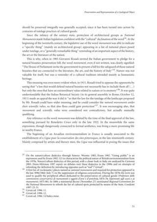 Preservation and Representation of a Geological Object
73
should be preserved integrally was generally accepted, since it has been turned into action by
centuries of tutelage practices of cultural goods.
Since the infancy of the unitary state, protection of architectural groups as National
Monuments made Italian legislation confident with the “cultural” declination of the word54. At the
beginning of the twentieth century, the legislative use of the word monument was able to indicate
a “specific thing” (mainly an architectural group) appearing in a list of national places posed
under tutelage, or a “generally remarkable thing” reminding of an important aspect of the history,
the art or the literature of the nation.
This is why, when in 1905 Giovanni Rosadi invited the Italian government to pledge for a
natural beauties preservation bill, the word monument, even if not written, was clearly signified:
“The House of Parliament invite the government to present a bill for the safeguard of those natural
beauties that are connected to the literature, the art, and the history of Italy”55. Nature was not
valuable for itself, but was a reminder of a cultural tradition intended mainly as humanistic
heritage.
This meaning was even more evident when, in 1911, Rosadi tried to appease the opponents by
saying that “a law that would defend natural beauties not necessarily has to include them all (…)
but only the ones that have an extraordinary value related to nature or to memory”56. It was quite
understandable that the Italian Botanical Society (in its general assembly in Rome, October 12,
1911) made an appeal the way it did it: “so that the law for the tutelage of the landscape proposed
by Mr. Rosadi could have wider meaning, and he could consider the natural monuments under
their scientific value, so that also flora could gain protection”57. It was encouraging also, that
monument and scientific value were considered not contradictory, but actually mutually
qualifying.
Any reference to the word monument was deleted by the time of the final approval of the law,
something pursued by Benedetto Croce only in the late 1922. In the meanwhile the same
expression, though dangerously connected to formal aesthetics, was living a more promising life
in nearby France.
The beginning of an Arcadian environmentalism in France is usually associated to the
establishment of a Ligue pour la conservation des sites pittoresques, in the late nineteenth century.
Mainly composed by artists and literary men, the Ligue was influential in posing the issues that
53
On the nature/culture dialectics through history: Worster 1985, Evans 1992. “Going public” is an
expression used by Evans 1992: 121 to characterize the political nature of British environmentalism from
the 1970s. Nature/culture dialectics of this period, with a closer look to Italy, are analyzed by Certomà
2003. Dann-Mittman 1997 report on debates over these dialectics in the 1990s and on attempts of
refreshing the deﬁnition by introducing opposites such as “real”/”virtual”.
54
A ﬁrst list of (ecclesiastic) places named as national monuments and required for protection appeared in
the law 3096/1866 (July 7) on the suppression of religious corporations. During the 1870s the term was
used to qualify the peripheral ofﬁces dedicated to the preservation of cultural goods (Prefetture delle
commissioni conservatrici di monumenti e oggetti d’arte e d’antichità, 1874-76; Ispettorati agli scavi e ai
monumenti, 1875-80). In 1884 a ministerial decree (November 27) nominated Regional Committees for
the National Monuments to refresh the list of cultural spots protected by means of the State. Condemi
1997: 23-31.
55
Ceruti ed. 1996: 11.
56
Ceruti ed. 1996: 12.
57
Ceruti ed. 1996: 14 Italics mine.
 