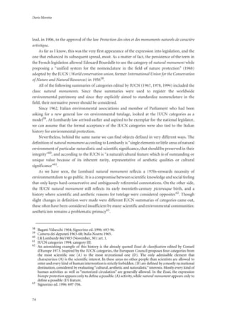 Dario Moretta
74
lead, in 1906, to the approval of the law Protection des sites et des monuments naturels de caractère
artistique.
As far as I know, this was the very first appearance of the expression into legislation, and the
one that enhanced its subsequent spread, most. As a matter of fact, the persistence of the term in
the French legislation allowed Edouard Bourdelle to use the category of natural monument while
proposing a “unified system for the nomenclature in the field of nature protection” (1948)
adopted by the IUCN (World conservation union, former International Union for the Conservation
of Nature and Natural Resources) in 195658.
All of the following summaries of categories edited by IUCN (1967, 1978, 1994) included the
class: natural monuments. Since these summaries were used to register the worldwide
environmental patrimony and since they explicitly aimed to standardize nomenclature in the
field, their normative power should be considered.
Since 1962, Italian environmental associations and member of Parliament who had been
asking for a new general law on environmental tutelage, looked at the IUCN categories as a
model59. At Lombardy law arrived earlier and aspired to be exemplar for the national legislator,
we can assume that the formal acceptance of the IUCN categories were also tied to the Italian
history for environmental protection.
Nevertheless, behind the same name we can find objects defined in very different ways. The
definition of natural monument according to Lombardy is “single elements or little areas of natural
environment of particular naturalistic and scientific significance, that should be preserved in their
integrity”60, and according to the IUCN is “a natural/cultural feature which is of outstanding or
unique value because of its inherent rarity, representative of aesthetic qualities or cultural
significance”61.
As we have seen, the Lombard natural monument reflects a 1970s-onwards necessity of
environmentalism to go public. It is a compromise between scientific knowledge and social feeling
that only keeps hard-conservative and ambiguously referential connotations. On the other side,
the IUCN natural monument still reflects its early twentieth-century pictoresque birth, and a
history where scientific and aesthetic reasons for tutelage were considered opposites62. Though
slight changes in definition were made were different IUCN summaries of categories came out,
these often have been considered insufficient by many scientific and enivronmental communities:
aestheticism remains a problematic primacy63.
58
Bagatti Valsecchi 1964; Signorino ed. 1996: 693-96.
59
Camera dei deputati 1963-68; Italia Nostra 1965.
60
LR Lombardy 86/1983 (November, 30): art. 1.
61
IUCN categories 1994: category III.
62
An astonishing example of this history is the already quoted Essai de classiﬁcation edited by Conseil
d’Europe 1973. Inspired by the IUCN categories, the European Council proposes four categories from
the most scientiﬁc one (A) to the most recreational one (D). The only admissible element that
characterizes (A) is the scientiﬁc interest. In these areas no other people than scientists are allowed to
enter and every kind of human intervention is strictly forbidden. (D) are deﬁned by a mostly recreational
destination, considered by evaluating“cultural, aesthetic and naturalistic”interests. Mostly every kind of
human activities as well as “motorized circulation” are generally allowed. In the Essai, the expression
biotope protection appears only to deﬁne a possible (A) activity, while natural monument appears only to
deﬁne a possible (D) feature.
63
Signorino ed. 1996: 697-704.
 