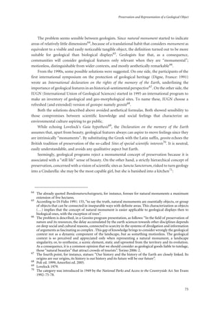 Preservation and Representation of a Geological Object
75
The problem seems sensible between geologists. Since natural monument started to indicate
areas of relatively little dimensions64, because of a translational habit that considers monument as
equivalent to a visible and easily noticeable tangible object, the definition turned out to be more
suitable for geological than biological displays65. Geologists fear that, as a consequence,
communities will consider geological features only relevant when they are “monumental”;
motionless, distinguishable from wider contexts, and mostly aesthetically remarkable66.
From the 1990s, some possible solutions were suggested. On one side, the participants of the
first international symposium on the protection of geological heritage (Digne, France: 1991)
wrote an International declaration on the rights of the memory of the Earth, underlining the
importance of geological features in an historical-sentimental perspective67. On the other side, the
IUGN (International Union of Geological Sciences) started in 1995 an international program to
make an inventory of geological and geo-morphological sites. To name these, IUGN choose a
refreshed (and extended) version of geotope: namely geosite68.
Both the solutions described above avoided aesthetical formulas. Both showed sensibility to
those compromises between scientific knowledge and social feelings that characterize an
environmental culture aspiring to go public.
While echoing Lovelock’s Gaia hypothesis69, the Declaration on the memory of the Earth
assumes that, apart from beauty, geological features always can aspire to move feelings since they
are intrinsically “monuments”. By substituting the Greek with the Latin suffix, geosite echoes the
British tradition of preservation of the so-called Sites of special scientific interests70. It is neutral,
easily understandable, and avoids any qualitative aspect but Earth.
Seemingly, geological programs reject a monumental concept of preservation because it is
associated with a “still life” sense of beauty. On the other hand, a strictly hierarchical concept of
preservation, concerned with a vision of scientific sites as Sancta Sanctorum, risked to turn geology
into a Cindarella: she may be the most capable girl, but she is banished into a kitchen71:
64
The already quoted Bundesnaturschutzgesetz, for instance, foresee for natural monuments a maximum
extension of ﬁve hectares.
65
According to Di Fidio 1991: 155, “to say the truth, natural monuments are essentially objects, or group
of objects that can be connected in inseparable ways with deﬁnite areas. This characterization as objects
(…) implies that the concept of natural monument is easier applicable to geological displays then to
biological ones, with the exception of trees”.
66
The problem is described, in a Geosites program presentation, as follows: “In the ﬁeld of preservation of
nature and its resources, the delay accumulated by the earth sciences towards other disciplines depends
on deep social and cultural reasons, connected to scarcity in the systems of divulgation and information
of arguments as fascinating as complex . This gap of knowledge brings to consider wrongly the geological
context not as a dynamic component of the landscape, but as something motionless. The geological
context is so perceived and appreciated only when representing a natural monument, a landscape
singularity, or, to synthesize, a scenic element, static and uprooted from the territory and its evolution.
As a consequence, it is a common opinion that we should consider as geological goods liable to tutelage,
those “natural beauties” that attract crowds of tourists”. Torino 2006: 2.
67
The fourth point, for instance, statues: “Our history and the history of the Earth are closely linked. Its
origins are our origins, its history is our history and its future will be our future”.
68
Poli ed. 1999; Amorﬁni ed. 2005.
69
Lovelock 1979.
70
The category was introduced in 1949 by the National Parks and Access to the Countryside Act. See Evans
1992: 75-78.
 